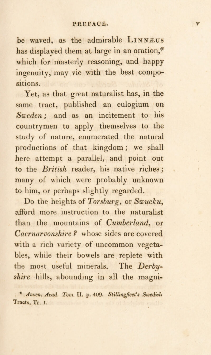be waved, as the admirable Linnalus has displayed them at large in an oration,^ which for masterly reasoning, and happy ingenuity, may vie with the best compo¬ sitions. Yet, as that great naturalist has, in the same tract, published an eulogium * on Sweden; and as an incitement to his countrymen to apply themselves to the study of nature, enumerated the natural productions of that kingdom; we shall here attempt a parallel, and point out to the British reader, his native riches; many of which were probably unknown to him, or perhaps slightly regarded. Do the heights of Torsburg^ or Swucku^ afford more instruction to the naturalist than the mountains of Cumberland, or Caernarvonshire ? whose sides are covered with a rich variety of uncommon vegeta¬ bles, while their bowels are replete with the most useful minerals. The Derby- shire hills, abounding in all the magni- * Amcm. Acad. Tom. II. p. 409. Stillin^eet's Swedish