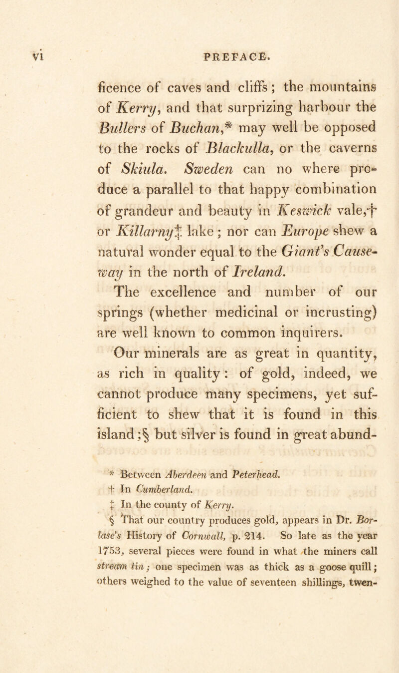 ficence of caves and cliffs; the mountains of Kerry, and that surprizing harbour the Bullers of Buchan,^ may well be opposed to the rocks of Blackulla, or the caverns of Skiula, Sweden can no where pro¬ duce a parallel to that happy combination of grandeur and beauty in Keswick vale,d^ or Killarny% lake; nor can Burope shew a natural wonder equal to the Gianfs Cause^ way in the north of Ireland, The excellence and number of our springs (whether medicinal or incrusting) are well known to common inquirers. Our minerals are as great in quantity, as rich in quality: of gold, indeed, we cannot produce many specimens, yet suf¬ ficient to shew that it is found in this island but silver is found in great abund- ^ Between Aberdeen and Peterhead. t In Cumberland. I In the county of Kerry. § That our country produces gold, appears in Dr. Bor- lasers History of Cornwall, p. 214. So late as the year 1753, several pieces were found in what the miners call stream tin; one specimen was as thick as a goose quill; others weighed to the value of seventeen shillings, twen-