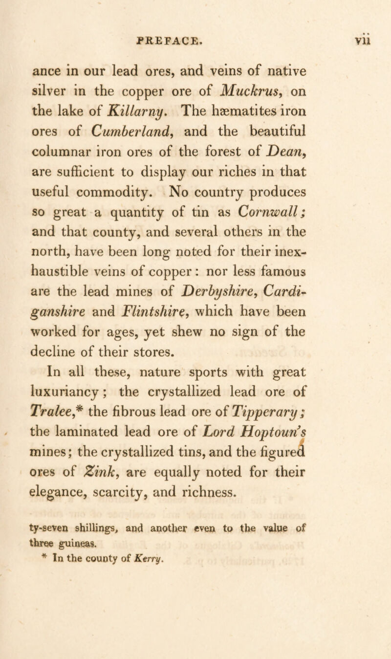 ance in our lead ores, and veins of native silver in the copper ore of Muckrus, on the lake of Killarny, The haematites iron ores of Cumberland^ and the beautiful columnar iron ores of the forest of Dean^ are sufficient to display our riches in that useful commodity. No country produces so great a quantity of tin as Cornwall; and that county, and several others in the north, have been long noted for their inex¬ haustible veins of copper: nor less famous are the lead mines of Derbyshire^ Cardi-^ ganshire and Flintshire^ which have been worked for ages, yet shew no sign of the decline of their stores. In all these, nature sports with great luxuriancy; the crystallized lead ore of Tralee^ the fibrous lead ore oi Tipperary ; the laminated lead ore of Lord Hoptoun^s mines; the crystallized tins, and the figured ores of Zink^ are equally noted for their elegance, scarcity, and richness. ty-seven shillings, and another even to the value of three guineas. * In the county of Kerry.