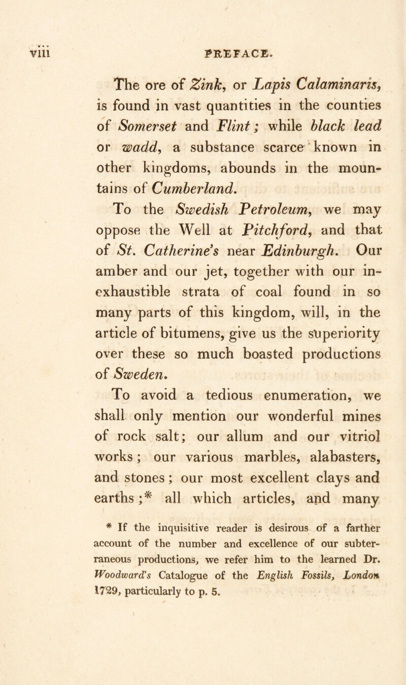 The ore of Zink^ or Lapis Calaminaris^ is found in vast quantities in the counties of Somerset and Flint; while black lead or wadd^ a substance scarce known in other kingdoms, abounds in the moun¬ tains of Cumberland, To the Swedish Fetroleum^ we may oppose the Well at Pitchfordy and that of St, Catherine s near Edinburgh, Our amber and our jet, together with our in¬ exhaustible strata of coal found in so many parts of this kingdom, will, in the article of bitumens, give us the superiority over these so much boasted productions of Sweden. To avoid a tedious enumeration, we shall only mention our wonderful mines of rock salt; our allum and our vitriol works; our various marbles, alabasters, and stones; our most excellent clays and earths all which articles, and many * If the inquisitive reader is desirous of a farther account of the number and excellence of our subter¬ raneous productions, we refer him to the learned Dr. Woodward's Catalogue of the English Fossils, London, 1729, particularly to p. 5.