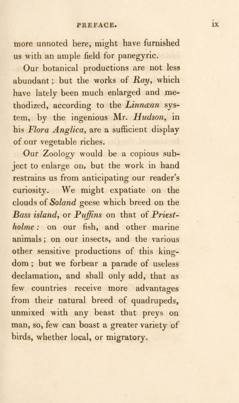 more unnoted here, might have furnished us with an ample field for panegyric. Our botanical productions are not less abundant; but the works of Ray, which have lately been much enlarged and me¬ thodized, according to the Linncean sys¬ tem, by the ingenious Mr. Hudson, in his Flora Anglica, are a sufficient display of our vegetable riches. Our Zoology would be a copious sub¬ ject to enlarge on, but the work in hand restrains us from anticipating our reader^s curiosity. We might expatiate on the clouds of Soland geese which breed on the Bass island, or Puffins on that of Priest- holme: on our fish, and other marine animals; on our insects, and the various other sensitive productions of this king¬ dom ; but we forbear a parade of useless declamation, and shall only add, that as few countries receive more advantag-es from their natural breed of quadrupeds, unmixed with any beast that preys on man, so, few can boast a greater variety of birds, whether local, or migratory.