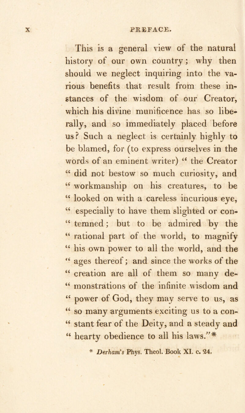 This is a general view of the natural history of our own country; why then should we neglect inquiring into the va¬ rious benefits that result from these in¬ stances of the wisdom of our Creator, which his divine munificence has so libe¬ rally, and so immediately placed before us? Such a neglect is certainly highly to be blamed, for (to express ourselves in the words of an eminent writer) the Creator did not bestow so much curiosity, and workmanship on his creatures, to be looked on with a careless incurious eye, especially to have them slighted or con- temned; but to be admired by the rational part of the world, to magnify his own power to all the world, and the ages thereof; and since the works of the creation are all of them so many de- “ monstrations of the infinite wisdom and power of God, they may serve to us, as so many arguments exciting us to a con- stant fear of the Deity, and a steady and hearty obedience to all his laws.^^* * Derhanis Phys. Theol. Book XI. c. 24,
