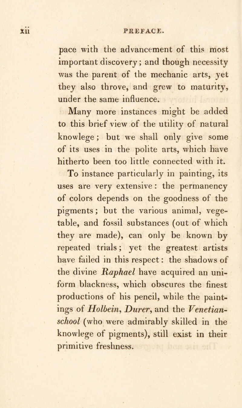 pace with the advancement of this most important discovery; and though necessity was the parent of the mechanic arts, yet they also throve, and grew to maturity, under the same influence. Many more instances might be added to this brief view of the utility of natural knowlege; but we shall only give some of its uses in the polite arts, which have hitherto been too little connected with it. To instance particularly in painting, its uses are very extensive: the permanency of colors depends on the goodness of the pigments; but the various animal, vege¬ table, and fossil substances (out of which they are made), can only be known by repeated trials; yet the greatest artists have failed in this respect: the shadows of the divine Raphael have acquired an uni¬ form blackness, which obscures the finest productions of his pencil, while the paint¬ ings of Holbein^ Durer, and the Venetian- school (who were admirably skilled in the knowlege of pigments), still exist in their primitive freshness.