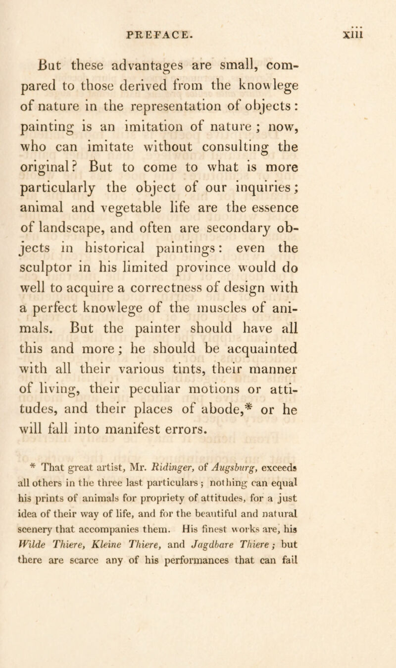But these advantages are small, com¬ pared to those derived from the know lege of nature in the representation of ol)jects: painting is an imitation of nature ; now, who can imitate without consulting the original? But to come to what is more particularly the object of our inquiries; animal and vegetable life are the essence of landscape, and often are secondary ob¬ jects in historical paintings: even the sculptor in his limited province would do well to acquire a correctness of design with a perfect knowlege of the muscles of ani¬ mals. But the painter should have all this and more; he should be acquainted with all their various tints, their manner of living, their peculiar motions or atti¬ tudes, and their places of abode,* or he will fall into manifest errors. * That great artist, Mr. Ridinger, of Augsburg, exceeds all others in the three last particulars ; nothing can equal his prints of animals for propriety of attitudes, for a just idea of their way of life, and for the beautiful and natural scenery that accompanies them. His finest works are, his Wilde Thiere, Kleine Tliiere, and Jagdbare Thiere; but there are scarce any of his performances that can fail