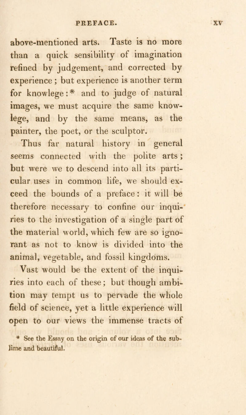 above-mentioned arts. Taste is no more than a quick sensibility of imagination refined by judgement, and corrected by experience ; but experience is another term for knowlege:* and to judge of natural images, we must acquire the same know- lege, and by the same means, as the painter, the poet, or the sculptor. Thus far natural history in general seems connected with the polite arts; but were w^e to descend into all its parti¬ cular uses in common life, we should ex¬ ceed the bounds of a preface: it will be therefore necessary to confine our inqui-' ries to the investigation of a single part of the material world, which few are so igno¬ rant as not to know is divided into the animal, vegetable, and fossil kingdoms. Vast would be the extent of the inqui¬ ries into each of these; but though ambi¬ tion may tempt us to pervade the whole field of science, yet a little experience will open to our views the immense tracts of ^ See the Essay on the origin of our ideas of the sub¬ lime and beautiful.