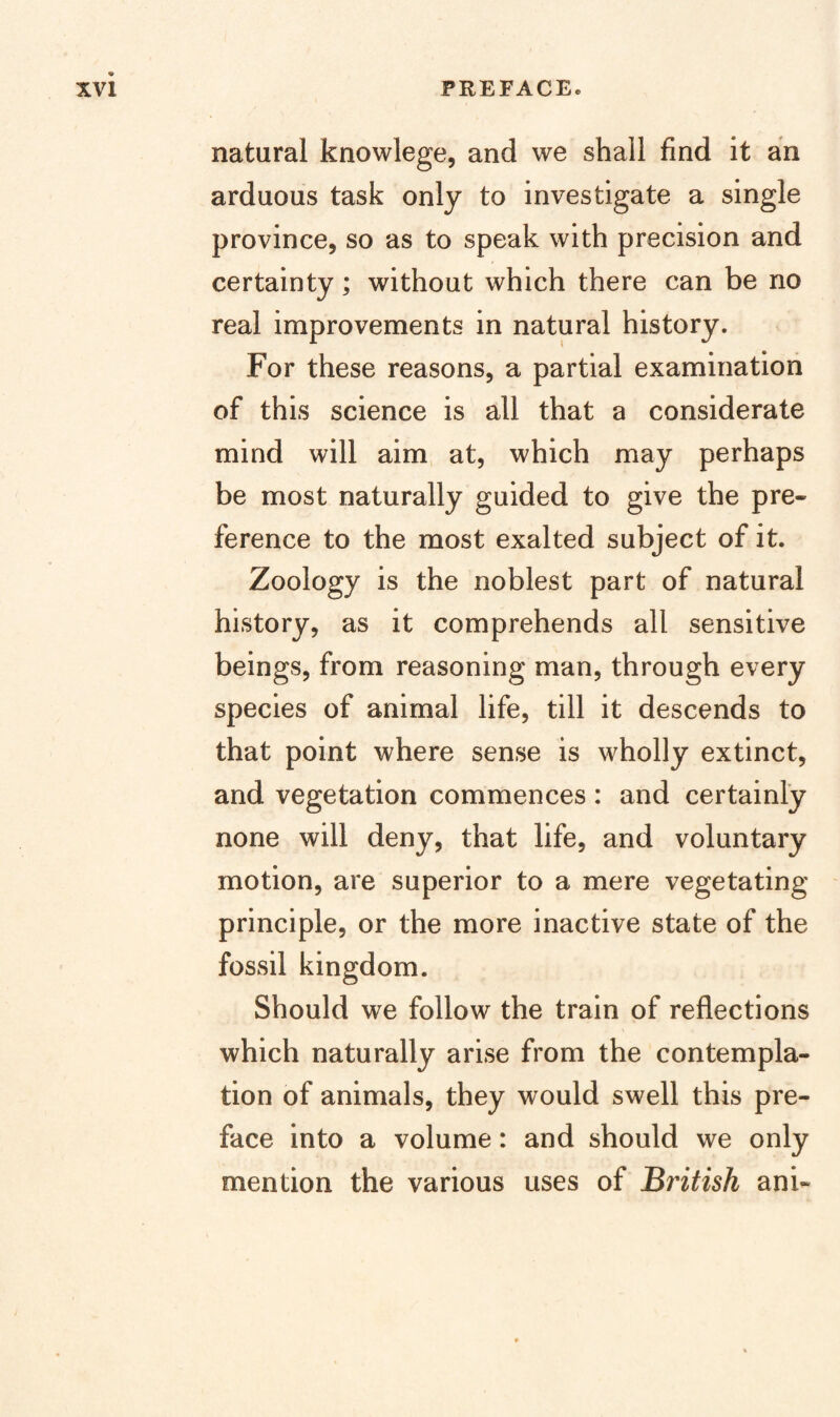 natural knowlege, and we shall find it an arduous task only to investigate a single province, so as to speak with precision and certainty; without which there can be no real improvements in natural history. For these reasons, a partial examination of this science is all that a considerate mind will aim at, which may perhaps be most naturally guided to give the pre¬ ference to the most exalted subject of it. Zoology is the noblest part of natural history, as it comprehends all sensitive beings, from reasoning man, through every species of animal life, till it descends to that point where sense is wholly extinct, and vegetation commences : and certainly none will deny, that life, and voluntary motion, are superior to a mere vegetating principle, or the more inactive state of the fossil kingdom. Should we follow the train of reflections which naturally arise from the contempla¬ tion of animals, they would swell this pre¬ face into a volume: and should we only mention the various uses of British ani-