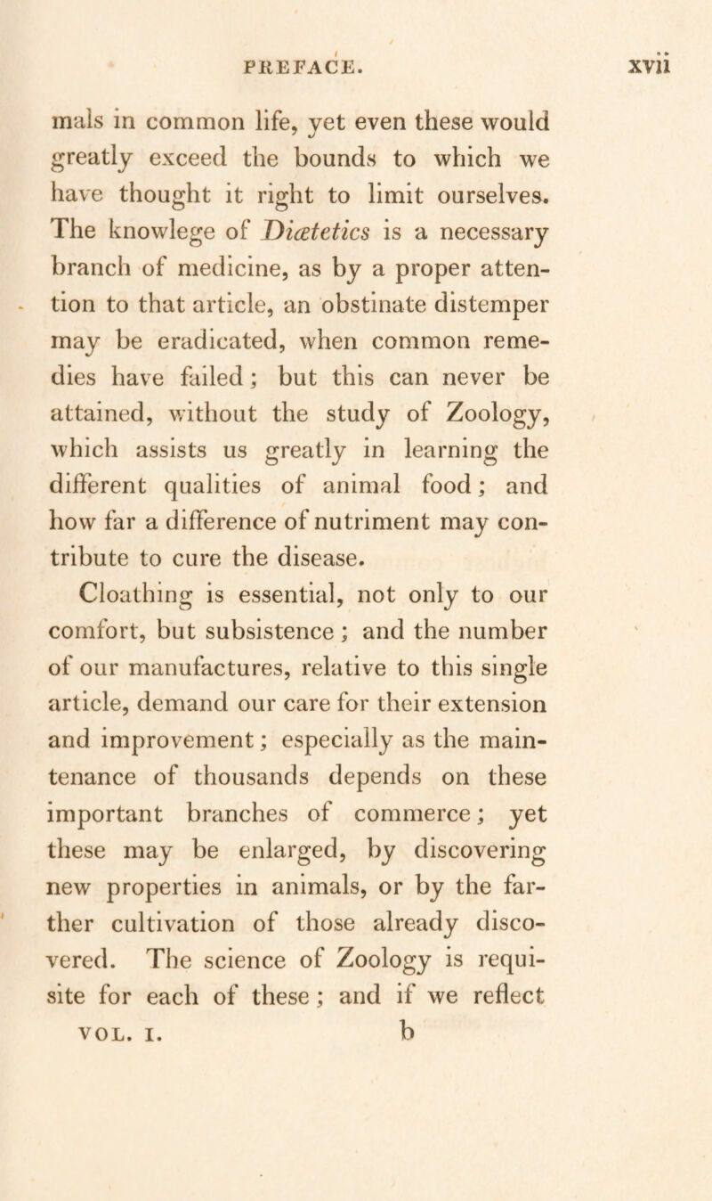 mals in common life, yet even these would greatly exceed the bounds to which we have thought it right to limit ourselves. The knowlege of Dietetics is a necessary branch of medicine, as by a proper atten¬ tion to that article, an obstinate distemper may be eradicated, when common reme¬ dies have failed; but this can never be attained, v/ithout the study of Zoology, which assists us greatly in learning the different qualities of animal food; and how far a difference of nutriment may con¬ tribute to cure the disease. Cloathing is essential, not only to our comfort, but subsistence ; and the number of our manufactures, relative to this single article, demand our care for their extension and improvement; especially as the main¬ tenance of thousands depends on these important branches of commerce; yet these may be enlarged, by discovering new properties in animals, or by the far¬ ther cultivation of those already disco¬ vered. The science of Zoology is requi¬ site for each of these; and if we reflect b