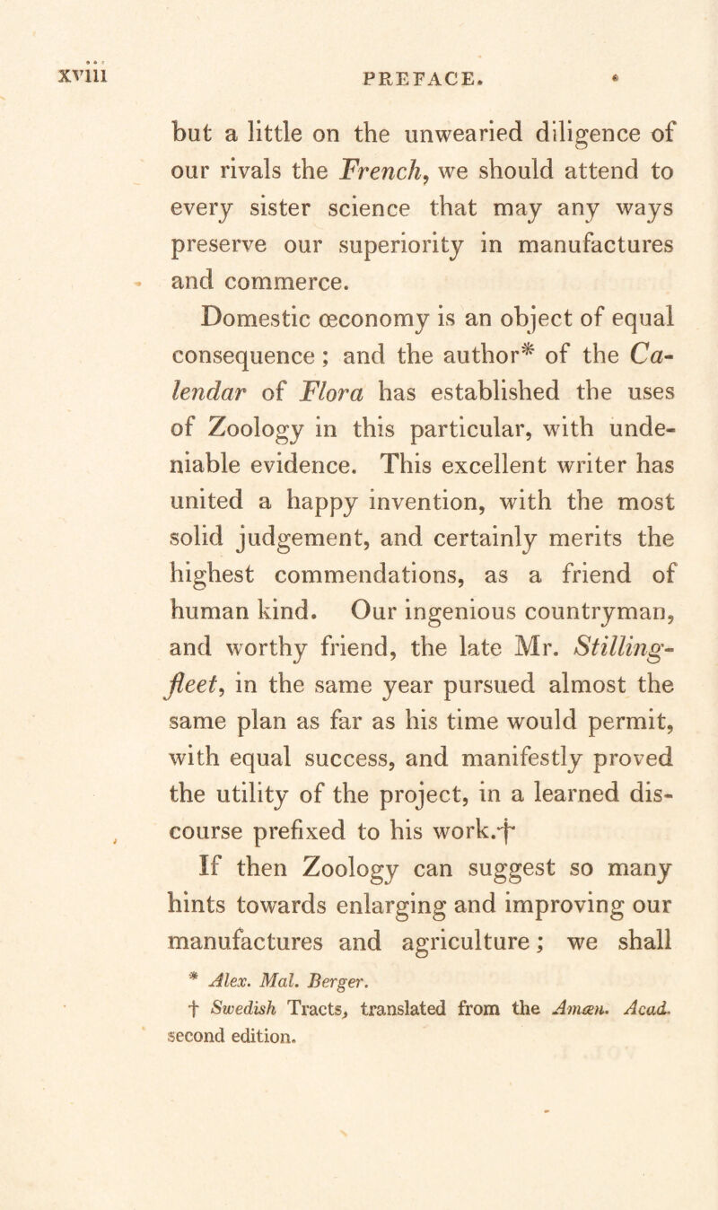 but a little on the unwearied diligence of our rivals the French^ we should attend to every sister science that may any ways preserve our superiority in manufactures and commerce. Domestic oeconomy is an object of equal consequence; and the author^ of the Ca¬ lendar of Flora has established the uses of Zoology in this particular, with unde¬ niable evidence. This excellent writer has united a happy invention, with the most solid judgement, and certainly merits the highest commendations, as a friend of human kind. Our ingenious countryman, and worthy friend, the late Mr. Stilling- fleets in the same year pursued almost the same plan as far as his time would permit, with equal success, and manifestly proved the utility of the project, in a learned dis¬ course prefixed to his work.-p If then Zoology can suggest so many hints towards enlarging and improving our manufactures and agriculture; we shall * Alex. Mol. Berger. t Swedish Tracts^ translated from the Amixn. Acad. second edition.