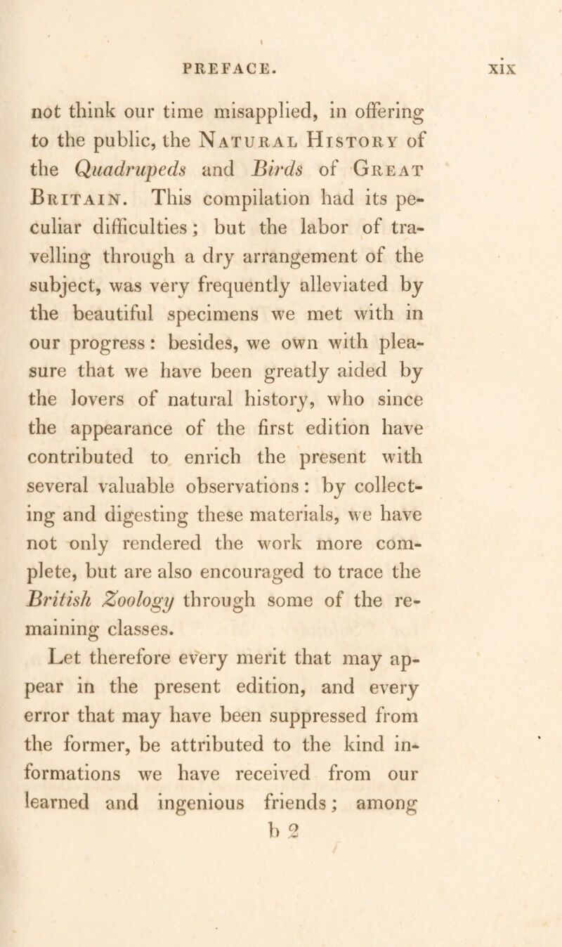 not think our time misapplied, in offering to the public, the Natural History of the Quadrupeds and Birds of Great Britain. This compilation had its pe¬ culiar difficulties; but the labor of tra- veiling through a dry arrangement of the subject, was very frequently alleviated by the beautiful specimens we met with in our progress: besides, we own with plea¬ sure that we have been greatly aided by the lovers of natural history, who since the appearance of the first edition have contributed to enrich the present with several valuable observations: by collect¬ ing and digesting these materials, we have not only rendered the work more com¬ plete, but are also encouraged to trace the British Zoology through some of the re¬ maining classes. Let therefore every merit that may ap¬ pear in the present edition, and every error that may have been suppressed from the former, be attributed to the kind in¬ formations we have received from our learned and ingenious friends; among b e
