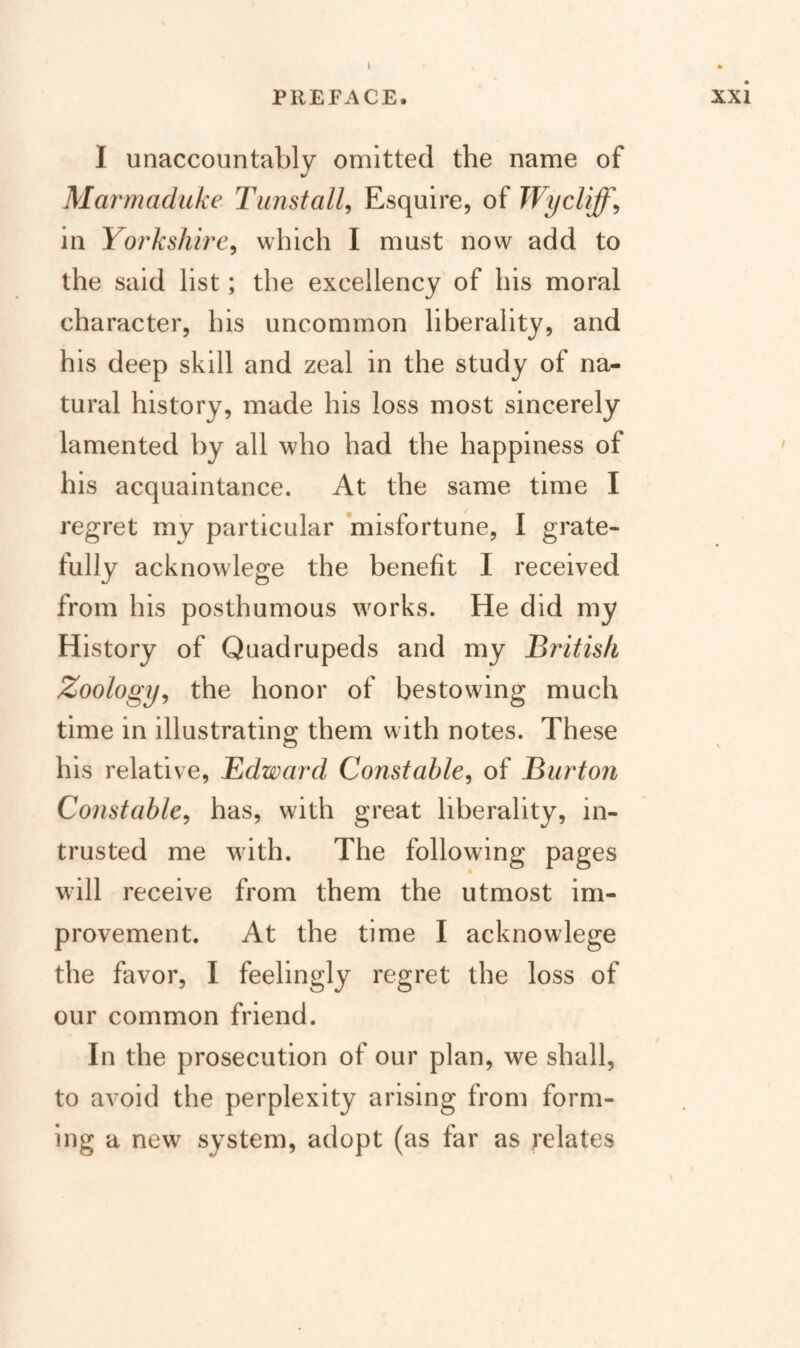 PREFACE. Xxi I unaccountably omitted the name of Marmaduke Timstall, Esquire, of Wycliffy in Yorkshire^ which 1 must now add to the said list; the excellency of his moral character, his uncommon liberality, and his deep skill and zeal in the study of na¬ tural history, made his loss most sincerely lamented by all who had the happiness of his acquaintance. At the same time I regret my particular misfortune, I grate- fully acknowlege the benefit I received from his posthumous wmrks. He did my History of Quadrupeds and my British Zoology^ the honor of bestowing much time in illustrating them with notes. These his relative, Edward Constable^ of Burton Constable^ has, with great liberality, in¬ trusted me with. The following pages will receive from them the utmost im¬ provement. At the time I acknowlege the favor, I feelingly regret the loss of our common friend. In the prosecution of our plan, we shall, to avoid the perplexity arising from form¬ ing a new system, adopt (as far as relates