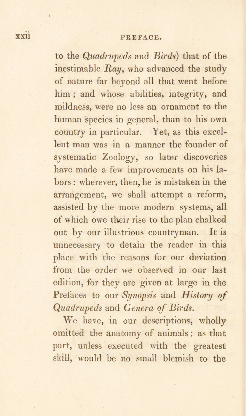 to the Quadrupeds and Birds) that of the inestimable Bay^ who advanced the study of nature far beyond all that went before him ; and whose abilities, integrity, and mildness, were no less an ornament to the human species in general, than to his own country in particular. Yet, as this excel¬ lent man M^as in a manner the founder of systematic Zoology, so later discoveries have made a few improvements on his la¬ bors : wherever, then, he is mistaken in the arrangement, we shall attempt a reform, assisted by the more modern systems, all of which owe their rise to the plan chalked out by our illustrious countryman. It is unnecessary to detain the reader in this place with the reasons for our deviation from the order we observed in our last edition, for they are given at large in the Prefaces to our Syriopsis and History of Quadrupeds and Genera of Birds, We have, in our descriptions, wholly omitted the anatomy of animals; as that part, unless executed with the greatest skill, would be no small blemish to the