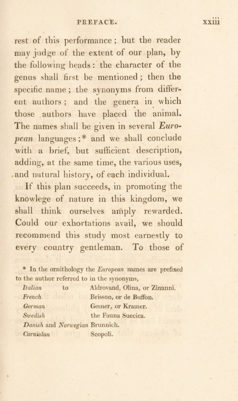 rest of this performance; but the reader mav judge of the extent of ourxplan, by the following heads: the character of the genus shall first be mentioned ; then the specific name; the synonyms from differ¬ ent authors ; and the genera in w hich those authors have placed the animal. The names shall be given in several Euro^ pean languages;^ and we shall conclude with a brief, but sufficient description, adding, at the same time, the various uses, ^and natural history, of each individual. If this plan succeeds, in promoting the knowlege of nature in this kingdom, we shall think ourselves amply rewarded. Could our exhortations avail, we should recommend this study most earnestly to every country gentleman. To those of * In the ornithology the European names are prefixed to the author referred to in the synonyms, Italian to Aldrovand, Olina, or Zinanni. French Brisson, or de Buffon. German Gesner, or Kramer. Swedish the Fauna Suecica. Danish and Norwegian Brunnich. Carniolan Scopoli.