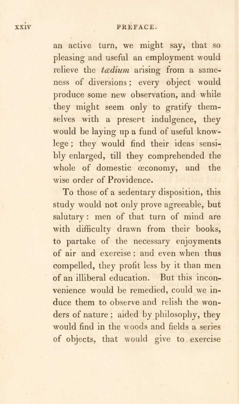 I an active turn, we might say, that so pleasing and useful an employment would relieve the tcedium arising from a same¬ ness of diversions; every object would produce some new observation, and while ^ they might seem only to gratify them¬ selves with a present indulgence, they would be laying up a fund of useful know- lege; they would find their ideas sensi¬ bly enlarged, till they comprehended the whole of domestic oeconomy, and the wise order of Providence. To those of a sedentary disposition, this study would not only prove agreeable, but salutary : men of that turn of mind are with difficulty drawn from their books, to partake of the necessary enjoyments of air and exercise; and even when thus compelled, they profit less by it than men of an illiberal education. But this incon¬ venience would be remedied, could we in¬ duce them to observe and relish the won¬ ders of nature; aided by philosophy, they would find in the woods and fields a series of objects, that would give to exercise