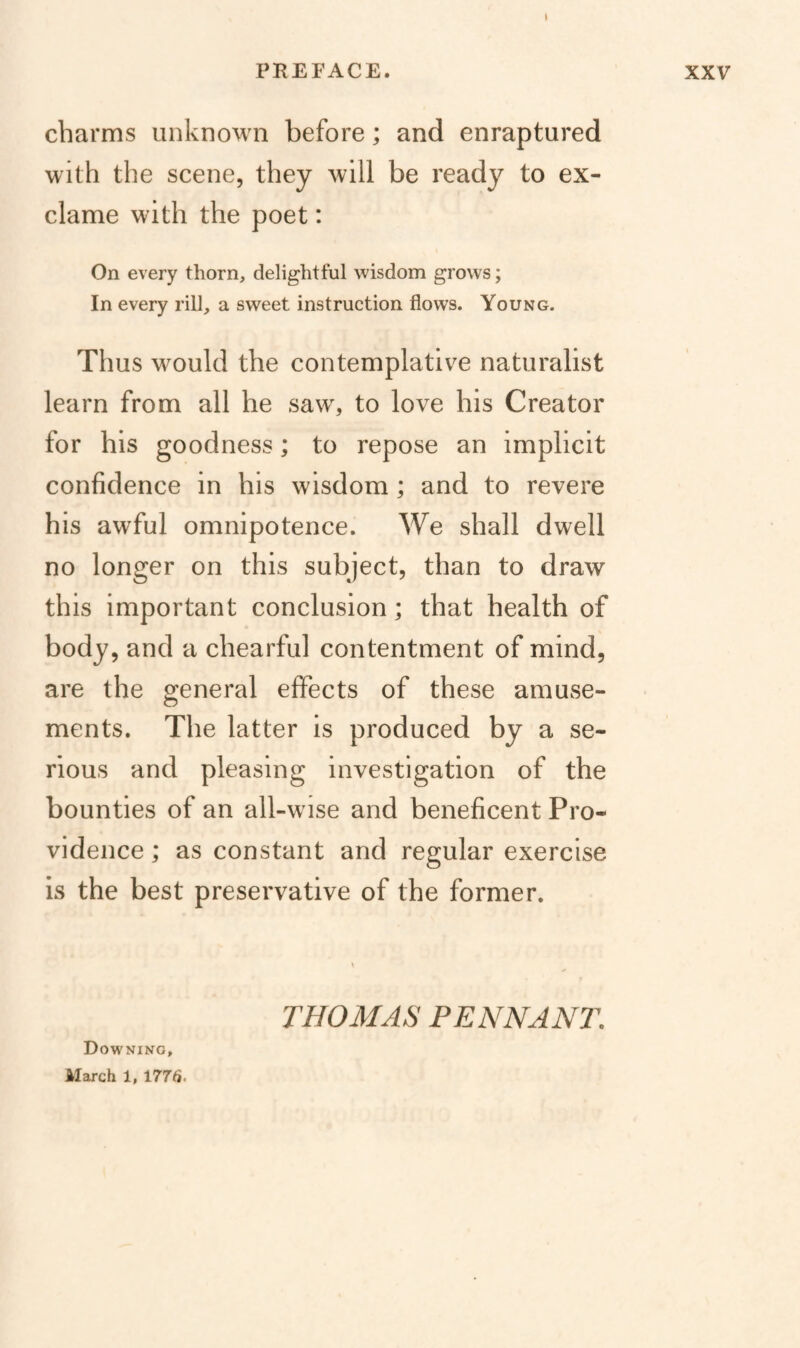 \ PREFACE. charms unknown before; and enraptured with the scene, they will be ready to ex- clame with the poet: On every thorn, delightful wisdom grows; In every rill, a sweet instruction flows. Young. Thus would the contemplative naturalist learn from all he saw, to love his Creator for his goodness; to repose an implicit confidence in his wisdom; and to revere his awful omnipotence. We shall dwell no longer on this subject, than to draw this important conclusion; that health of body, and a chearful contentment of mind, are the general effects of these amuse¬ ments. The latter is produced by a se¬ rious and pleasing investigation of the bounties of an all-wise and beneficent Pro¬ vidence ; as constant and regular exercise is the best preservative of the former. XXV Downing, THOMAS PENNANT.