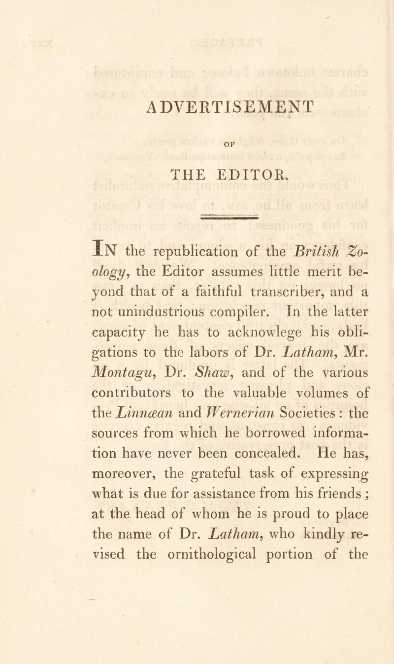 ADVERTISEMENT OF THE EDITOR. IN the republication of the British Zo^^ ology^ the Editor assumes little merit be¬ yond that of a faithful transcriber, and a not unindustrious compiler. In the latter capacity he has to acknowlege his obli¬ gations to the labors of Dr. Latham^ Mr. Montagu, Dr. Shaw, and of the various contributors to the valuable volumes of \heLinn(Ba7i and Wernerian Societies: the sources from which he borrowed informa¬ tion have never been concealed. He has, moreover, the grateful task of expressing what is due for assistance from his friends; at the head of whom he is proud to place the name of Dr. Latham, who kindly re¬ vised the ornithological portion of the