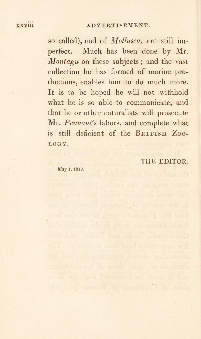 SO called), and of Mollusca, are still im¬ perfect. Much has been done by Mr. Montagu on these subjects; and the vast collection he has formed of marine pro¬ ductions, enables him to do much more. It is to be hoped he will not withhold what he is so able to communicate, and that he or other naturalists will prosecute Mr. Peimanfs labors, and complete what is still deficient of the British Zoo¬ logy. May 1, 18 If. THE EDITOR.