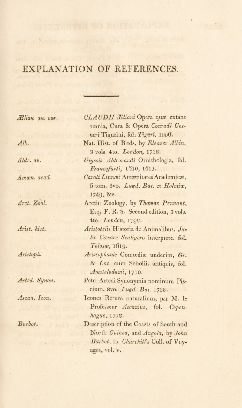 EXPLANATION OF REFERENCES. ^lElian an. var. All. Aldr, av. Amcen. acad. Arct. Zool. Arist. hist. Aristoph. Arted. Synon. Ascan. Icon. Barhot. CL A UDJI JEliani Opera quas extant omnia, Cura & Opera Conradi Ges^- nm Tigurini, fol. Tiguri, 1556. Nat. Hist, of Birds, by Eleazer Allin, 3 vols. 4to. London, 1738. Ulyssis Aldrovandi Ornithologia, fol. Francojurti, l6l0, l6l3. Caroli Linncei Amaenitates Academicae, 6 tom. 8vo. Lugd. Bat. et Holmicc, 1749, &c. Arctic Zoology, by Thomas Pennant, Esq. F. R. S. Second edition, 3 vols. 4to. London, 1792. Aristotelis Historia de Animalibus, Ju¬ lio Ccesare Scaligero interprete. fol. Tolosce, 1619. Aristophanis Comoedise undecim, Gr. & Lat. cum Scholiis antiquis, fol. Amstelodami, I710. Petri Artedi Synonymia nominum Pis- cium. 8vo. Lugd. Bat. 1738. leones Rerum naturalium, par M. le Professeur Ascanius, fol. Copen- hague, 1772. Description of the Coasts of South and North Guinea, and Angola, by John Barhot, in ChurchitCs Coll, of Voy¬