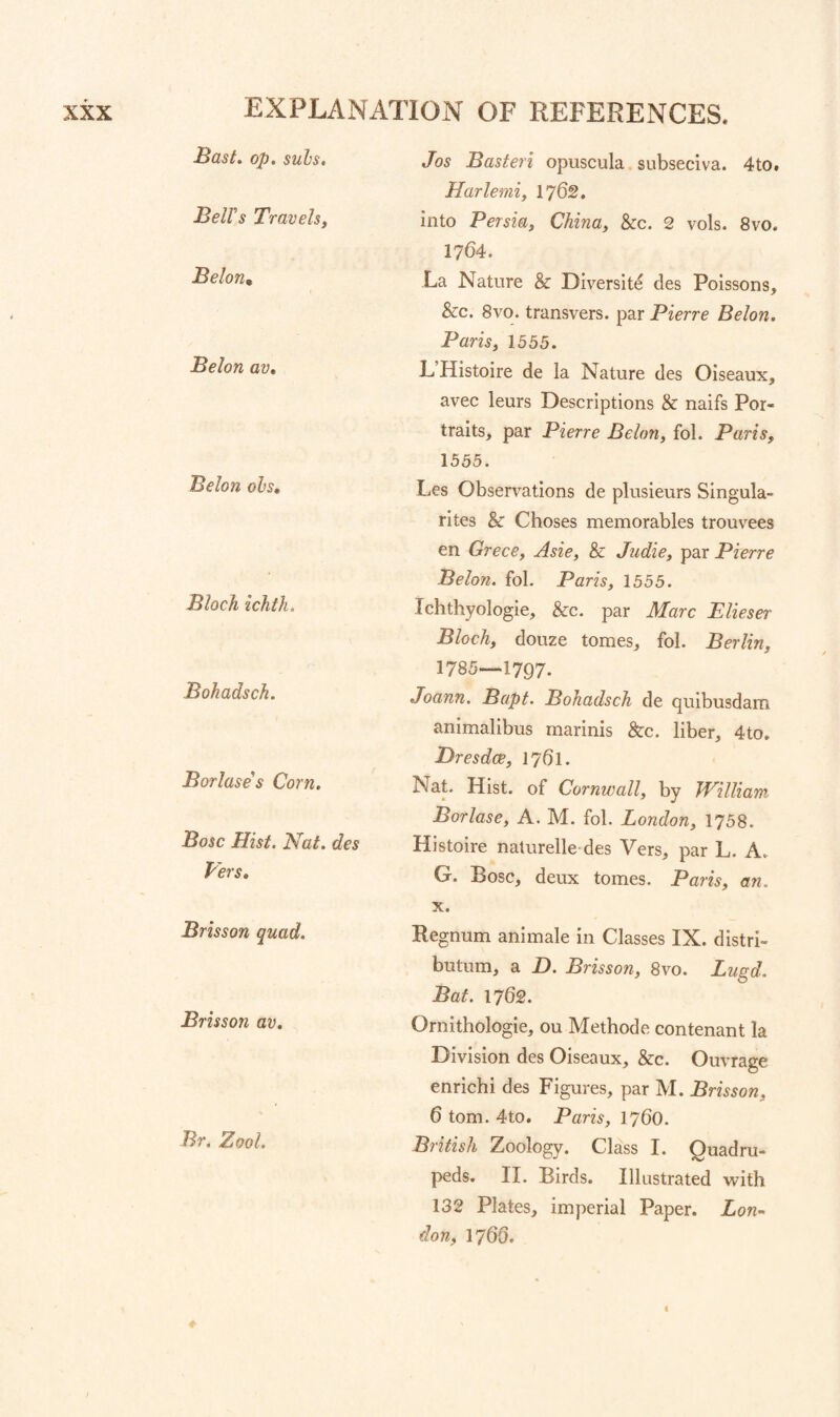 Bast. op. subs. Bells Travelsi Belon, Belon av, Belon ohs, Bloch ichth. Bohadsch. Borlase's Corn. Bose Hist. Nat. des Vers, Brisson quad. Brisson av. Br. Zool. Jos Basteri opuscula. subseciva. 4to. Harlemi, 1762. into Persia, China, &c. 2 vols. 8vo. 1764. La Nature & Diversite des Poissons, &c. 8vo. transvers. par Pierre Belon. Paris, 1555. L Histoire de la Nature des Oiseaux, avec leurs Descriptions & naifs Por¬ traits, par Pierre Belon, fol. Paris, 1555. Les Observations de plusieurs Singula- rltes & Choses memorables trouvees en Grece, Asie, & Judie, par Pierre Belon. fol. Paris, 1555. Ichthyologie, &c. par Marc Elieser Bloch, douze tomes, fol. Berlin, 1785—1797. .Joann. Bapt. Bohadsch de quibusdam animalibus marinis &c. liber, 4to, Dresdee, 1761. Nat. Hist, of Cornwall, by William Borlase, A. M. fol. London, 1758. Histoire naturelle-des Vers, par L. A. G. Bose, deux tomes. Paris, an. X. Regnum animale in Classes IX. distri- butum, a D. Brisson, 8vo. Lugd. Bat. 1762. Ornithologie, ou Methode contenant la Division des Oiseaux, &c. Ouvrage enrichi des Figures, par M. Brisson, 6 tom. 4to. Paris, 1760. British Zoology. Class I. Quadru¬ peds. II. Birds. Illustrated with 132 Plates, imperial Paper. Lon¬ don, 1760, i