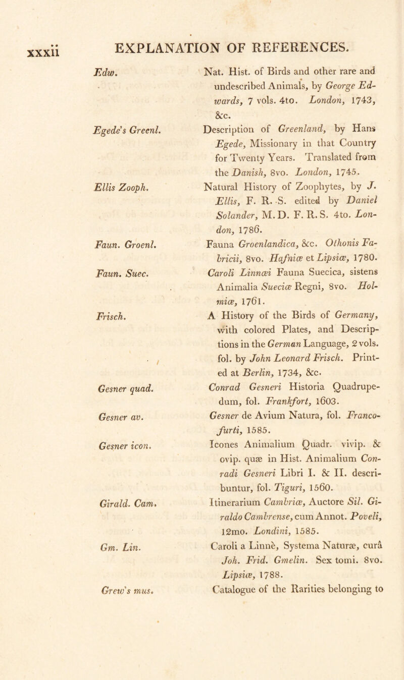 FAw. Egede $ Greenl. Ellis Zooph. Faun. Groenl. Faun. Suec. Frisch. ■ / Gesner quad. Gesner av. Gesner icon. Girald. Cam. Gm. Lin. Crew's musc Nat. Hist, of Birds and other rare and undescribed Animals, by George Ed¬ wards, 7 vols. 4to. London, 1743, &c. Description of Greenland, by Hans Egede, Missionary in that Country for Twenty Years. Translated from iho. Danish, 8vo. London, 1745. Natural History of Zoophytes, by J. Ellis, F. R. -S. edited by Daniel Solander, M.D. F. R. S. 4to. Lon¬ don, 1786. Fauna Groenlandica, &c. Othonis Fa- hricii, 8vo. Hafnice et Lip sice, 1780. Caroli Linncei Fauna Suecica, sistens Animalia Suecice Regni, 8vo. Hoi- mice, 1761. A History of the Birds of Germany, with colored Plates, and Descrip¬ tions in the German Language, 2 vols. fol. by John Leonard Frisch. Print¬ ed at Berlin, 1734, &c. Conrad Gesneri Historia Ouadrupe- dum, fol. Frankfort, l603. Gesner de Avium Natura, fol. Franco- furti, 1585. leones Animalium Quadr. vivip. & ovip. quae in Hist. Animalium Con- radi Gesneri Libri I. & II. descri- buntur, fol. Tiguri, 1560. Itinerarium Camhrice, Auctore Sil. Gi- raldo Camhrense, cum Annot. Poveli, 12mo. Londini, 1585. Caroli a Linne, Systema Naturje, cura Joh. Frid. Gmelin. Sex tomi. 8vo. L ip s i w, 1788. Catalogue of the Rarities belonging to