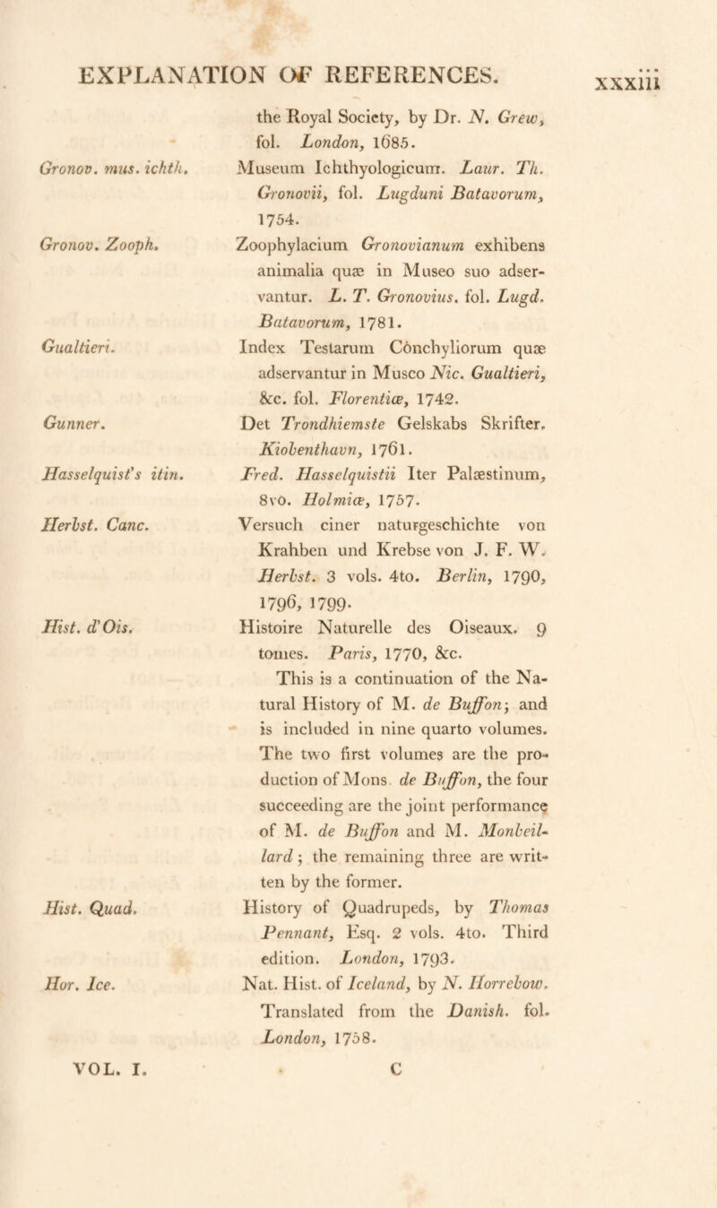 Gronoo. mus. ichth. Gronov. Zooph. Gualtieri. Gunner. Hasselquist's itin. Herhst. Cane. Hist. d'Ois. Hist. Quad. Ilor. Ice. the Royal Society, by Dr. N. Grew^ fol. London, l68.5. Museum Ichthyologicum. Laiir. Th. Gronovii, fol. Lugduni Batavorum, 1754. Zoophylaclum Gronovianum exhibens animalia quae in Museo suo adser- vantur. L. T. Gronovius. fol. Lugd. Batavorum, 178I. Index Testarum Conchyliorum quae adservantur in Musco Nic. Gualtieri, &c. fol. Florentice, 1742. Det Trondhiemste Gelskabs Skrifter. Kiohenthavn, 1761. Fred. Hasselquistii Iter Palaestinum, 8vo. Holmice, 1757- Versuch ciner naturgeschichte von Krahben und Krebse von J. F. W, Herhst. 3 vols. 4to. Berlin, I79O, 1796, 1799- Histoire Naturelle des Oiseaux. 9 tomes. Paris, 1770, &c. This is a continuation of the Na¬ tural History of M. de Buff on-, and is included in nine quarto volumes. The two first volumes are the pro¬ duction of Mons de Buff on, the four succeeding are the joint performance of M. de Buffon and M. MonheiU lard the remaining three are writ¬ ten by the former. History of Quadrupeds, by Thomas Pennant, Esq. 2 vols. 4to. Third edition. London, 1793. Nat. Hist, of Iceland, by N. Horrehow. Translated from the Danish, fol. London, 1708. XXXIU VOL. I. C