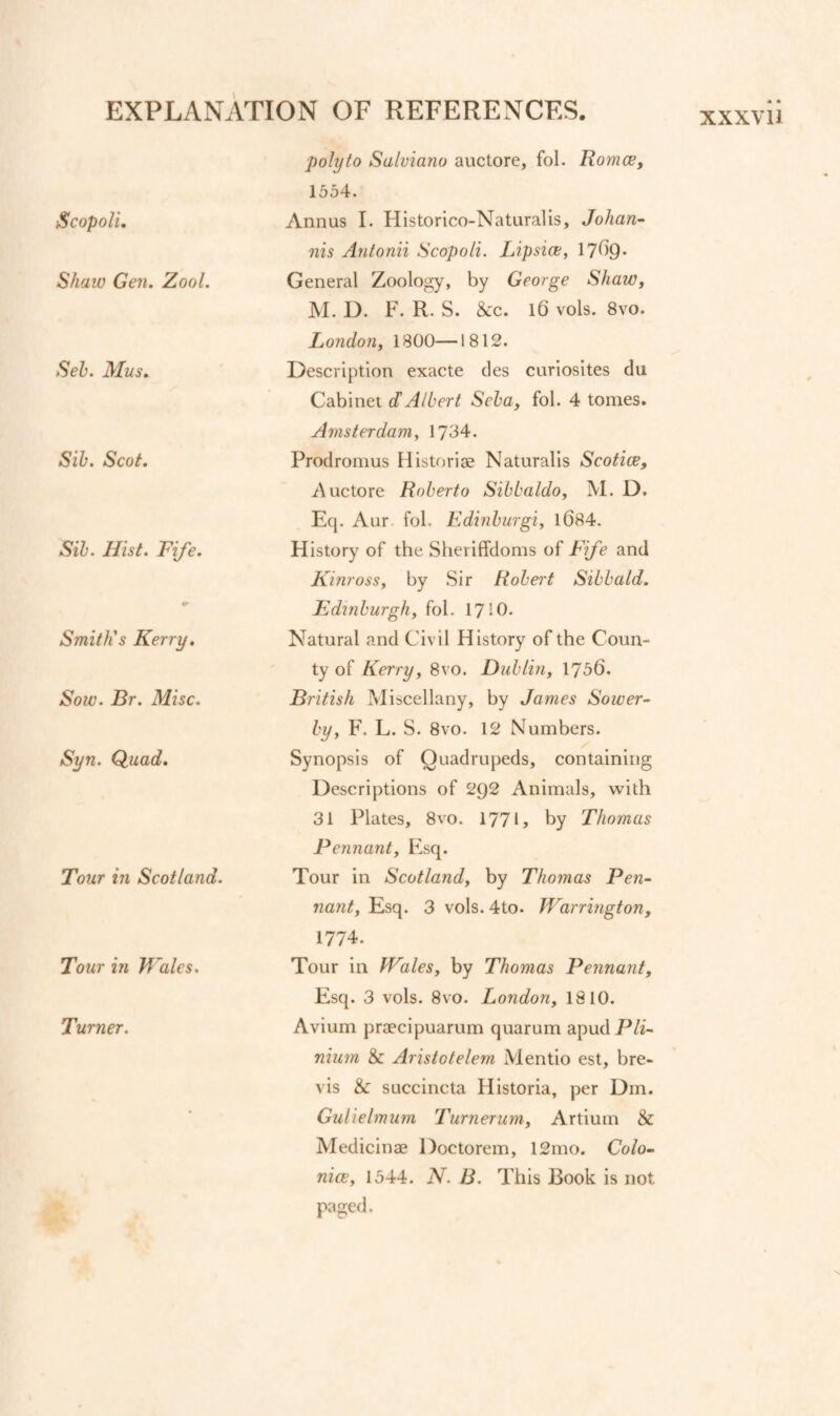 EXPLAN ■Scopolu Shaw Gen. Zool. Seh. Mus. Sib. Scot. Sib. Hist. Fife. Smith's Kerry, Sow. Br. Misc. Syn. Quad. Tour in Scotland. Tour in Wales, Turner. t'VTION OF REFERENCES. polyto Salviano auctore, fol. Romce, 1554. Annus 1. Historico-Naturalis, Johan- nis Antonii Scopoli. Lipsice, 17^9* General Zoology, by George Shaw, M. D. F. R. S. &c. l6 vols. 8vo. London, 1800—1812. Description exacte cles curiosites du Cabinet dAlbert Seba, fol. 4 tomes. Amsterdam, 1704. Prodronius Historiae Naturalis Scotice, Auctore Roberto Sibbaldo, M. D. Eq. Aur fol. Edinburgi, l684. History of the Shevilfdoms of Fife and Kinross, by Sir Robert Sibbald. Edinburgh, fol. 1710. Natural and Civil History of the Coun¬ ty of Kerry, 8vo. Dublin, 1756. British Miscellany, by James Sower- by, F. L. S. 8vo. 12 Numbers. Synopsis of Quadrupeds, containing Descriptions of 292 Animals, with 31 Plates, 8vo. 1771, by Thomas Pennant, Plsq. Tour in Scotland, by Thomas Pen¬ nant, Esq. 3 vols. 4to. Warrington, 1774. Tour in Wales, by Thomas Pennant, Esq. 3 vols. 8vo. London, 1810. Avium praecipuarum quarum apud Pli- nium & Aristotelem Mentio est, bre¬ vis & SLiccincta Historia, per Dm. Gulielmum Turnerum, Artium & Medicinae Doctorem, 12mo. Colo- nice, 1544. N. B. This Book is not paged.