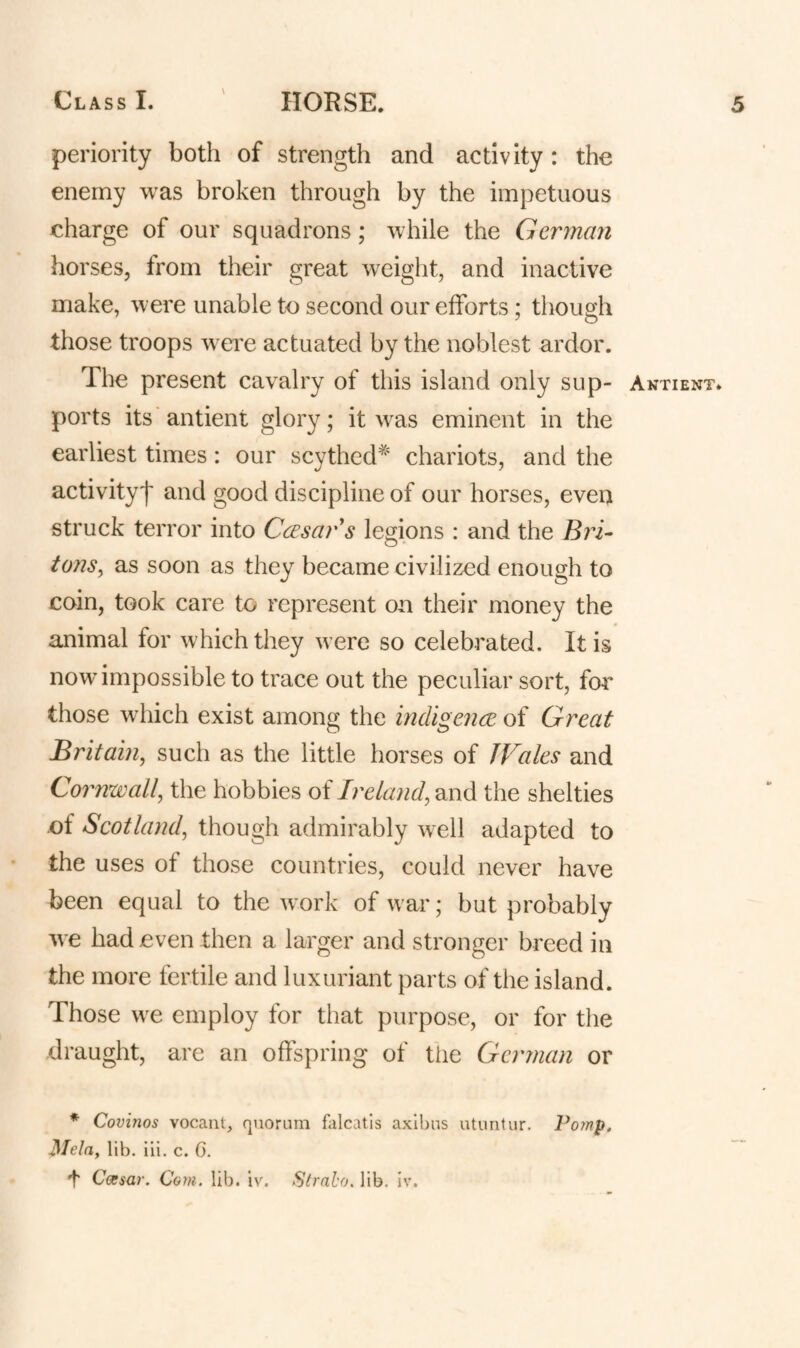 \ periority both of strength and activity : the enemy was broken through by the impetuous charge of our squadrons; while the German horses, from their great w^eight, and inactive make, were unable to second our efforts; though those troops wei^e actuated by the noblest ardor. The present cavalry of this island only sup¬ ports its'antient glory; it \vas eminent in the earliest times : our scythed^' chariots, and the activity'!' and good discipline of our horses, even struck terror into Ccesars legions : and the Bin- tons, as soon as they became civilized enough to coin, took care to represent on their money the animal for which they were so celebrated. It is now impossible to trace out the peculiar sort, for those which exist among the indigence of Great Britain, such as the little horses of JVales and Cornwall, the hobbies of Ireland, and the shelties of Scotland, though admirably weW adapted to the uses of those countries, could never have been equal to the work of w'ar; but probably we had even then a larger and stronger breed in the more fertile and luxuriant parts of the island. Those w^e employ for that purpose, or for the draught, are an offspring of tiie German or * Covinos vocanl, quorum falcatls axl!)ns utuntur. Po?np. Mela, lib. iii. c. 0. t C(xsar. Com. lib. iv. Stralo. lib. Iv. Anti ENT*