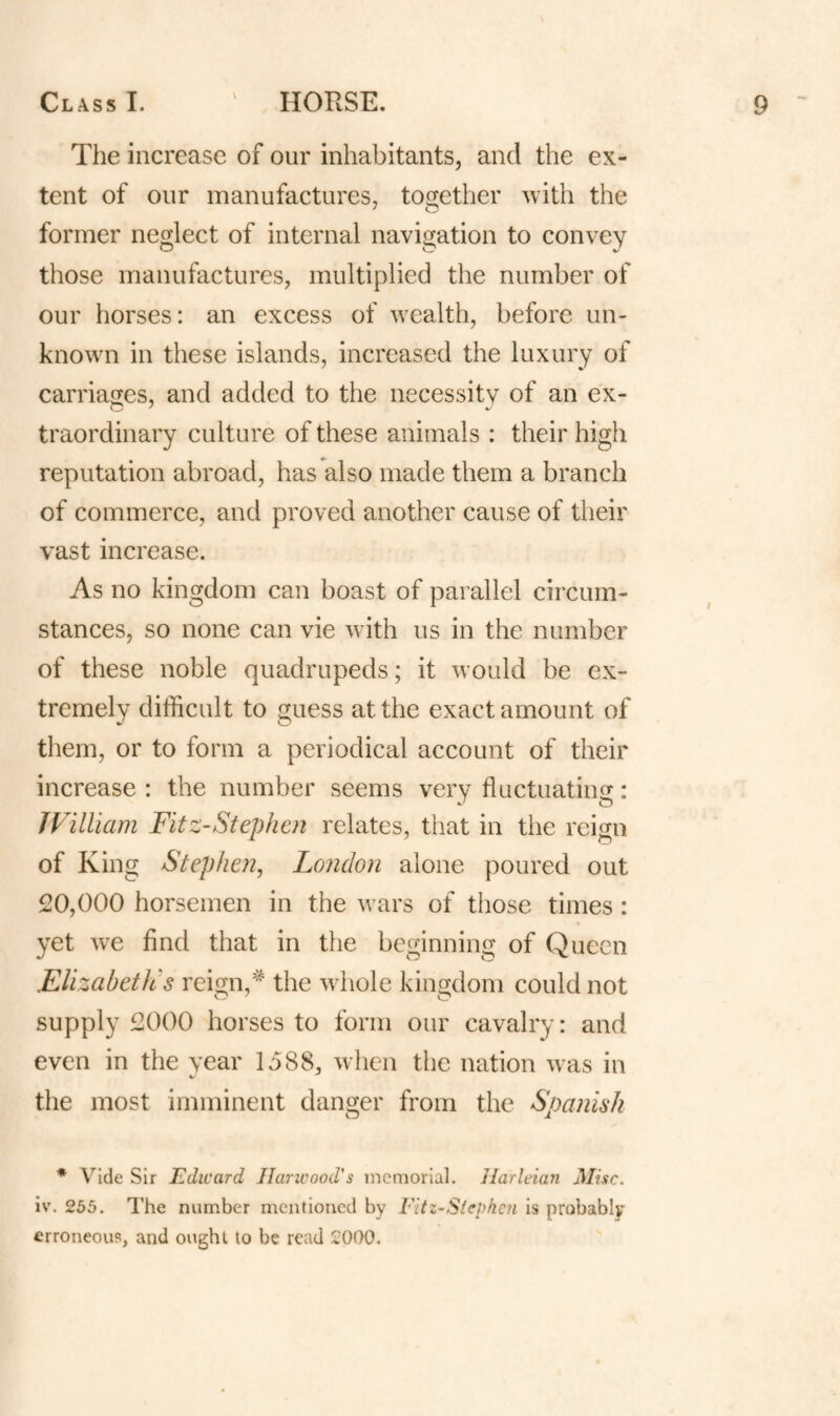 The increase of our inhabitants, and the ex¬ tent of onr manufactures, together with the former neglect of internal navigation to convey those manufactures, multiplied the number of our horses: an excess of wealth, before un¬ known in these islands, increased the luxury of carriages, and added to the necessity of an ex¬ traordinary culture of these animals : their high reputation abroad, has also made them a branch of commerce, and proved another cause of their vast increase. As no kingdom can boast of parallel circum¬ stances, so none can vie with us in the number of these noble quadrupeds; it would be ex¬ tremely difficult to guess at the exact amount of them, or to form a periodical account of their increase : the number seems very fluctuatiiifr: JViUiam Fitz-Stephen relates, that in the reign of King Stephen^ London alone poured out 20,000 horsemen in the wars of those times: yet we find that in the beginning of Queen ElizabetJis reign,^ the whole kingdom could not supply 2000 horses to form our cavalry: and even in the year 1588, when the nation was in the most imminent danger from the Spanish * vide Sir Edward Harwood's memorial. Harleian Misc. iv. 255. The number mentioned by Fitz-Stephen is probably erroneous, and ought to be read 2000.