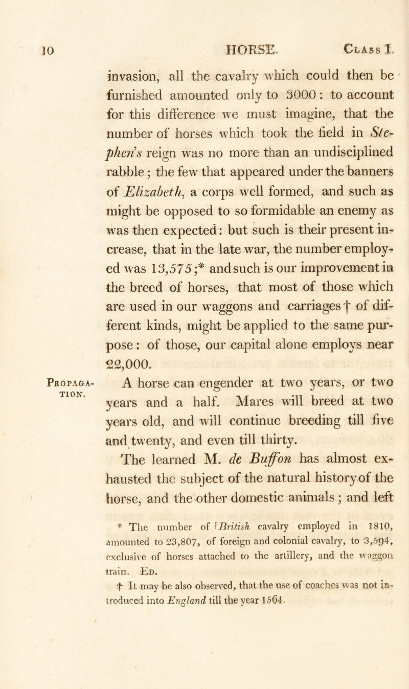 Propaga¬ tion. invasion, all the cavalry which could then be' furnished amounted only to 5000: to account for this difference we must imagine, that the number of horses which took the field in Stc~ phens reign was no more than an undisciplined rabble; the few that appeared under the banners of Elizabeth^ a corps well formed, and such as might be opposed to so formidable an enemy as was then expected: but such is their present in¬ crease, that in the late war, the number employ¬ ed was 13,575;* andsuch is our improvement in the breed of horses, that most of those which are used in our w^aggons and carriages 'j' of dif¬ ferent kinds, might be applied to the same pur¬ pose : of those, our capital alone employs near ^2,000. A horse can engender at two years, or two years and a half Mares will breed at two years old, and will continue breeding till five and twenty, and even till thirty. The learned M. de Buff'on has almost ex¬ hausted the subject of the natural history of the horse, and the other domestic animals ; and left * The rnimber of (British cavalry employed in 1810, amounted to 23,807, of foreign and colonial cavalry, to 3,.5^4, exclusive of horses attached to the artillery, and the waggon- train. Ed. t It may be also observed, that the use of coaches was not in¬ troduced into England till the year 1564.