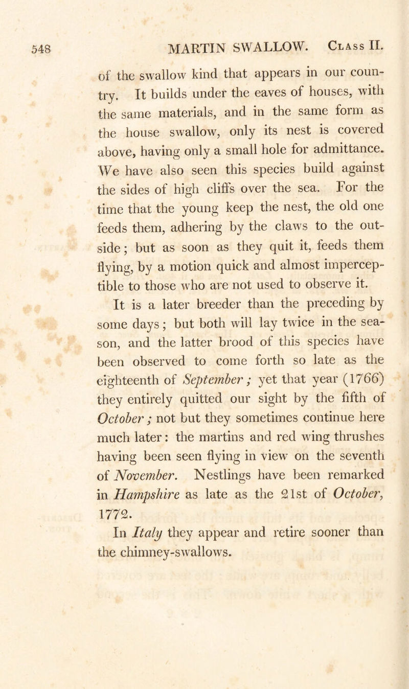 of the swallow kind that appears in our coun¬ try. It builds under the eaves of houses, with the same materials, and in the same form as the house swallow, only its nest is covered above, having only a small hole for admittance. We have also seen this species build against the sides of high cliffs over the sea. For the time that the young keep the nest, the old one feeds them, adhering by the claws to the out¬ side ; but as soon as they quit it, feeds them flying, by a motion quick and almost impercep¬ tible to those who are not used to observe it. It is a later breeder than the preceding by some days; but both will lay twice in the sea¬ son, and the latter brood of this species have been observed to come forth so late as the eighteenth of September ; yet that year (1766) they entirely quitted our sight by the fifth of October ; not but they sometimes continue here much later: the martins and red wing thrushes having been seen flying in view on the seventh of November. Nestlings have been remarked in Hampshire as late as the 21st of October^ 1772. In Italy they appear and retire sooner than the chimney-swallows.
