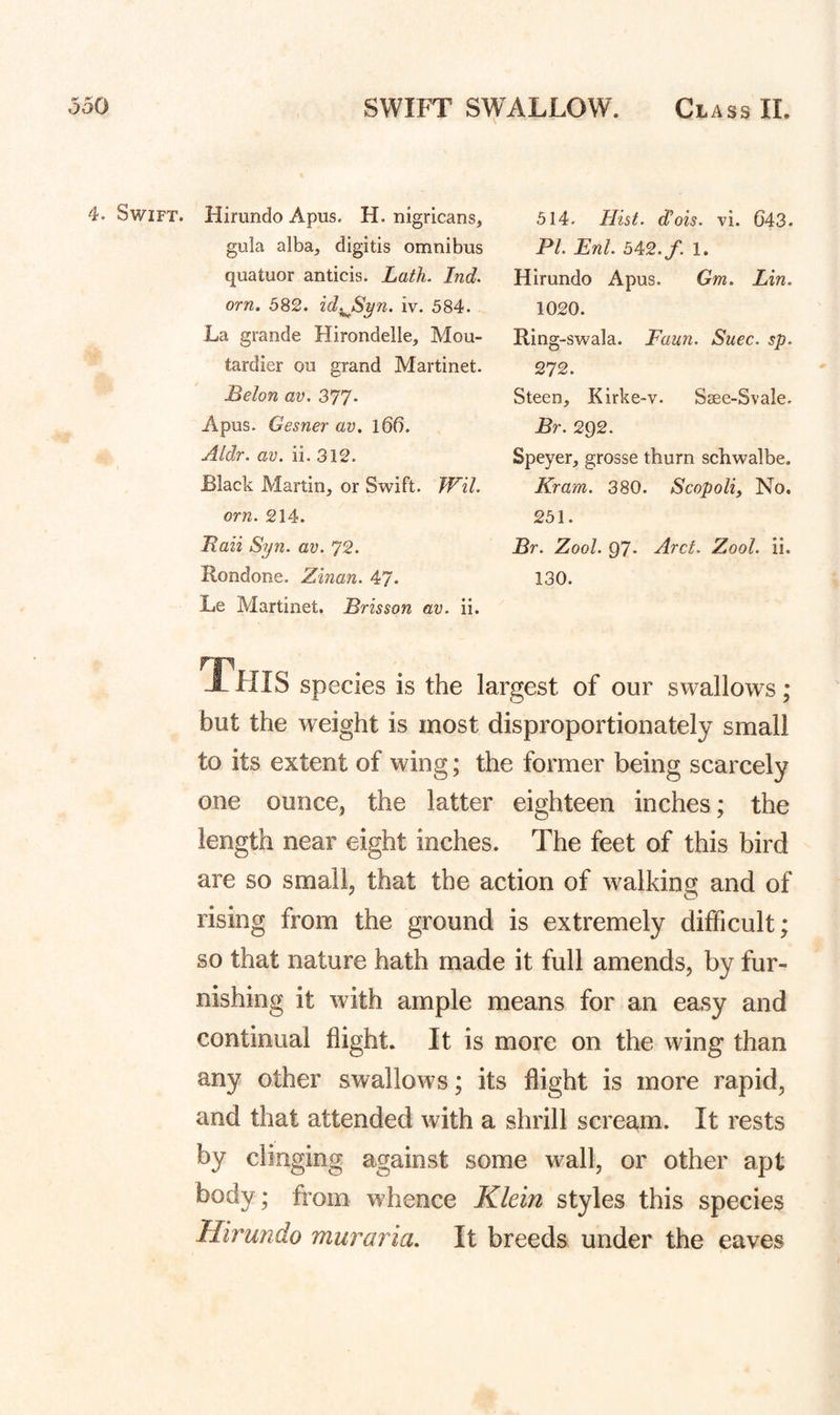 4. Swift. Hirundo Apus. H. nigricans, gula alba, digitis omnibus quatuor anticis. Lath. Ind. orn. 582. id^Syn. iv. 584. La grande Hirondelle, Mou- tardier ou grand Martinet. JBelon av. 377* Apus. Gesner av. l66. Aldr. av. ii. 312. Black Martin, or Swift. Wil. orn. 214. Laii Syn. av. 72. Rondone. Zinan. 47. Le Martinet. Brisson av. ii. 514. Hist, d’ois. vi. 643. PL Enl. 5^2. f. 1. Hirundo Apus. Gm. Lin. 1020. Ring-swala. Faun. Suec. sp. 272. Steen, Kirke-v. Ssee-Svale. Br. 292. Speyer, grosse thurn schwalbe. Kram. 380. Scopoli, No. 251. Br. Zool. 97- Arct. Zool. ii. 130. This species is the largest of our swallows; but the weight is most disproportionately small to its extent of wing; the former being scarcely one ounce, the latter eighteen inches; the length near eight inches. The feet of this bird are so small, that the action of walking and of rising from the ground is extremely difficult; so that nature hath made it full amends, by fur¬ nishing it with ample means for an easy and continual flight. It is more on the wing than any other swallows; its flight is more rapid, and that attended with a shrill scream. It rests by clinging against some wall, or other apt body; from whence Klein styles this species Hirundo muraria. It breeds under the eaves