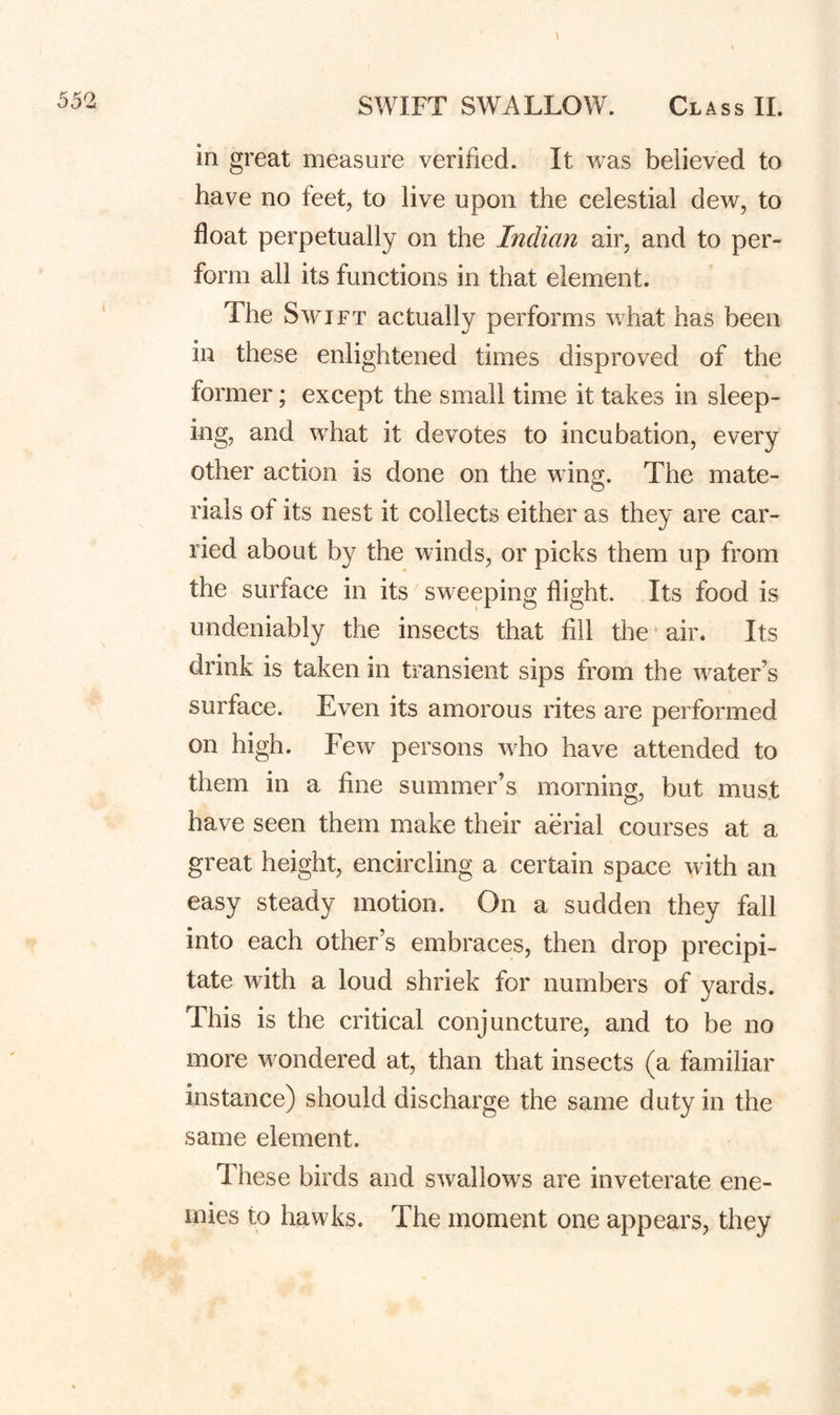 in great measure verified. It was believed to have no feet, to live upon the celestial dew, to float perpetually on the Indian air, and to per¬ form all its functions in that element. The Swift actually performs what has been in these enlightened times disproved of the former; except the small time it takes in sleep¬ ing, and what it devotes to incubation, every other action is done on the wing. The mate¬ rials of its nest it collects either as they are car¬ ried about by the winds, or picks them up from the surface in its sweeping flight. Its food is undeniably the insects that fill the • air. Its drink is taken in transient sips from the water’s surface. Even its amorous rites are performed on high. Few persons who have attended to them in a fine summer’s morning, but must have seen them make their aerial courses at a great height, encircling a certain space with an easy steady motion. On a sudden they fall into each other’s embraces, then drop precipi¬ tate with a loud shriek for numbers of yards. This is the critical conjuncture, and to be no more wondered at, than that insects (a familiar instance) should discharge the same duty in the same element. These birds and swallows are inveterate ene¬ mies to hawks. The moment one appears, they