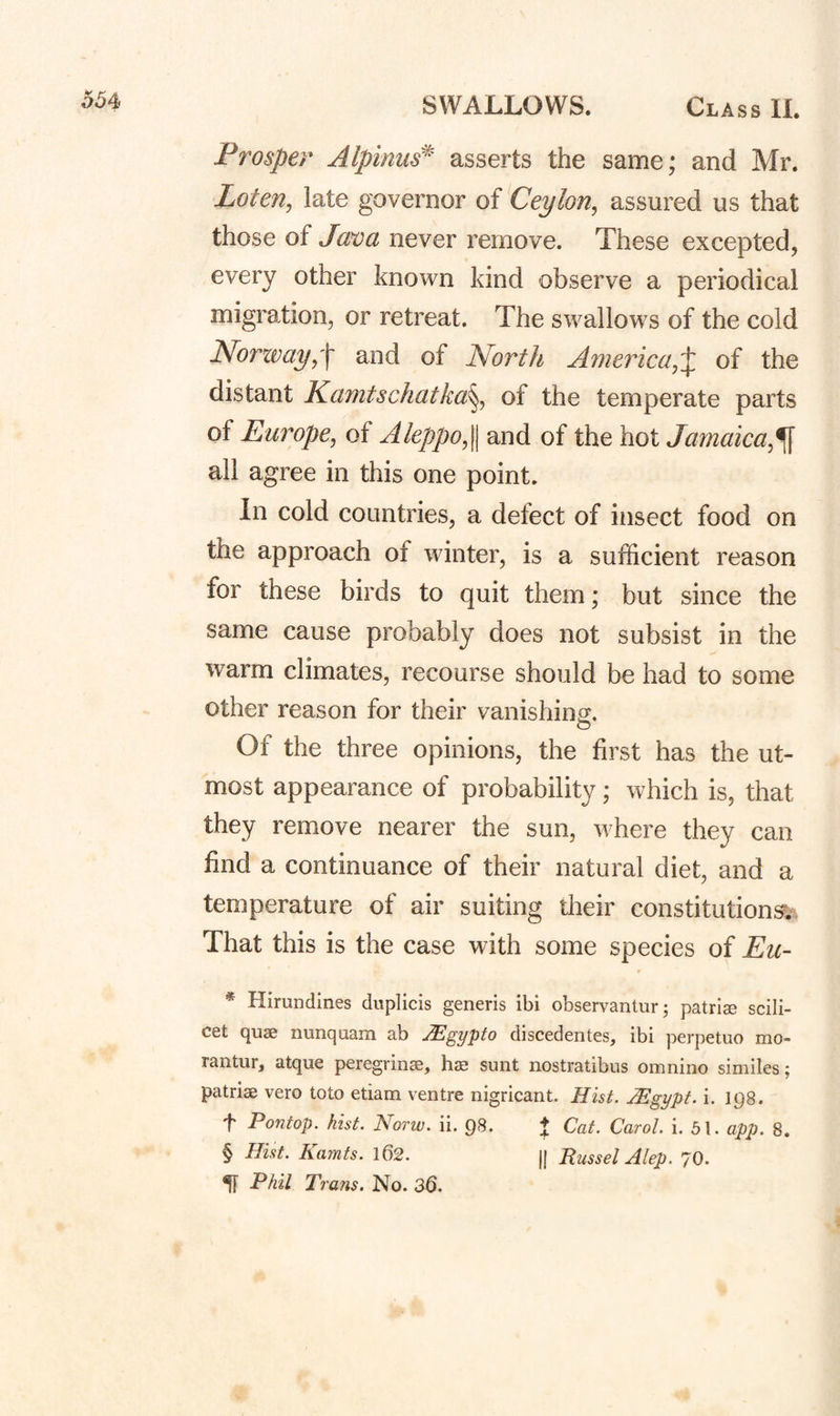 o64> Prosper Alplniis^ asserts the same; and Mr. Loten^ late governor of Ceylon^ assured us that those of Java never remove. These excepted, every other known kind observe a periodical migration, or retreat. The swallows of the cold Norwayand of North America,of the distant Kamtschatka^, of the temperate parts of Europe, of Aleppo,\\ and of the hot Jamaica,^ all agree in this one point. In cold countries, a defect of insect food on the approach of winter, is a sufficient reason for these birds to quit them; but since the same cause probably does not subsist in the warm climates, recourse should be had to some other reason for their vanishing. Of the three opinions, the first has the ut¬ most appearance of probability; which is, that they remove nearer the sun, where they can find a continuance of their natural diet, and a temperature of air suiting their constitution^). That this is the case with some species of Eic- * Himndines duplicis generis ibi observantur^ patrlse scili¬ cet quae nunquam ab JEgypto discedentes, ibi perpetuo mo- rantiir, atque peregrinae, has sunt nostratibus omnino similes; patriae vero toto etiam ventre nigricant. Hist. JEgypf. i. 198. t Pontop. hist. Norw. ii. 98. ♦ Cat. Carol, i. 51. app. 8. § Hist. Kamts. 162. || Russel Alep. 70. ^ Phil Trans, No. 36.