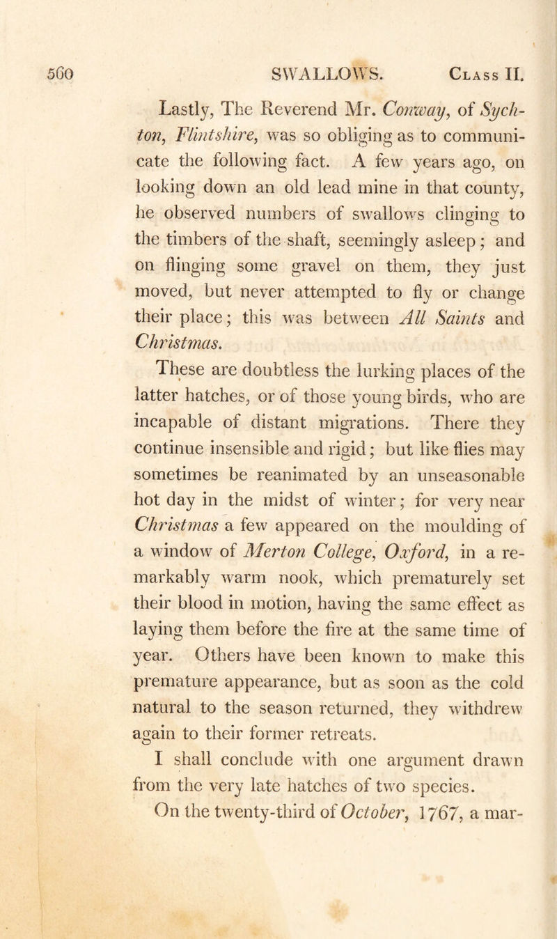 Lastly, The Reverend Mr. Cornvay, of Sych^ ton, Flintshire, was so obliging as to communi¬ cate the following fact. A few^ years ago, on looking down an old lead mine in that county, he observed numbers of swallow^s clinging to o O the timbers of the shaft, seemingly asleep; and on flinging some gravel on them, they just moved, but never attempted to fly or change their place; this w as between All Saints and Christmas. 1 hese are doubtless the lurking places of the latter hatches, or of those young birds, wLo are incapable of distant migrations. There they continue insensible and rigid; but like flies may sometimes be reanimated by an unseasonable hot day in the midst of winter; for very near Christmas a few appeared on the moulding of a window of Merton College, Oyford, in a re¬ markably w^arm nook, which prematurely set their blood in motion, having the same effect as laying them before the Are at the same time of year. Others have been known to make this premature appearance, but as soon as the cold natural to the season returned, they withdrew again to their former retreats. I shall conclude w ith one argument drawn from the very late hatches of two species. On the twenty-third of October, 1767, a mar-