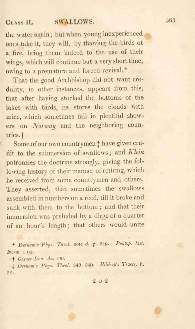 the water again; but when young inexperienced ones take it, they will, by thawing the birds at a fire, bring them indeed to the use of their wings, wliich w ill continue but a very short time, owing to a premature and forced revival.^ That the good Archbishop did not want cre¬ dulity, in other instances, appears from this, that after having stocked the bottoms of the lakes with birds, he stores the clouds wuth mice, which sometimes fall in plentiful show¬ ers on Norxvay and the neighboring coun¬ tries.t Some of our owm countrymen J have given cre¬ dit to the submersion of swallows; and Klein patronises the doctrine strongly, giving the fol¬ lowing history of their manner of retiring, w hich he received from some countrymen and others. They asserted, that sometimes the swallows assembled in numbers on a reed, till it broke and sunk with them to the bottom; and that their immersion w as preluded by a dirge of a quarter of an hour’s length; that others would unite * DerhoTn s Phys. Tlicol. note d. p. 349* Pontop. hist. Norw. i. 99* 't Gesner Icon. An. 100. X Derhams Phys. Tkeol. 340. 349. Hildrop's Tracts, ii. 32. 2 O 2