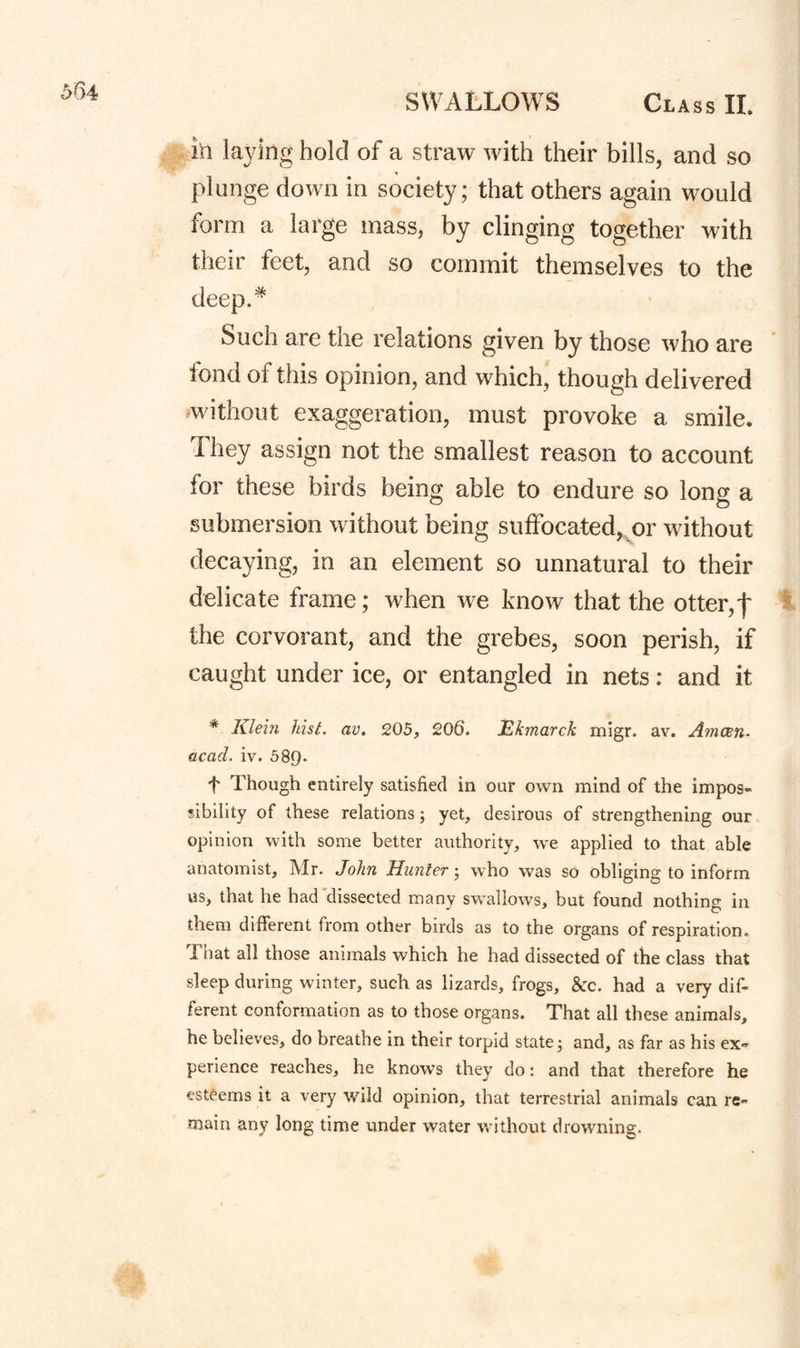 in laying hold of a straw with their bills, and so plunge down in society; that others again would form a large mass, by clinging together Mnth their feet, and so commit themselves to the deep.^ Such are the relations given by those who are fond of this opinion, and which, though delivered ^without exaggeration, must provoke a smile. They assign not the smallest reason to account for these birds being able to endure so long a submersion without being suffocated,^or without decaying, in an element so unnatural to their delicate frame; when we know that the otter,t the corvorant, and the grebes, soon perish, if caught under ice, or entangled in nets: and it * Klehi hist. av. 205, 206. Ekmarck migr. av. Amcen. acad. iv. 589- t Though entirely satisfied in our own mind of the impos¬ sibility of these relations; yet, desirous of strengthening our opinion with some better authority, we applied to that able anatomist, Mr. Aohn Hunter • who was so obliging to inform us, that he had dissected many swallows, but found nothing in them different from other birds as to the organs of respiration. That all those animals which he had dissected of the class that sleep during winter, such as lizards, frogs, &:c. had a very dif¬ ferent conformation as to those organs. That all these animals, he believes, do breathe in their torpid states and, as far as his ex¬ perience reaches, he knows they do: and that therefore he esteems it a very wild opinion, that terrestrial animals can re¬ main any long time under water without drowning.