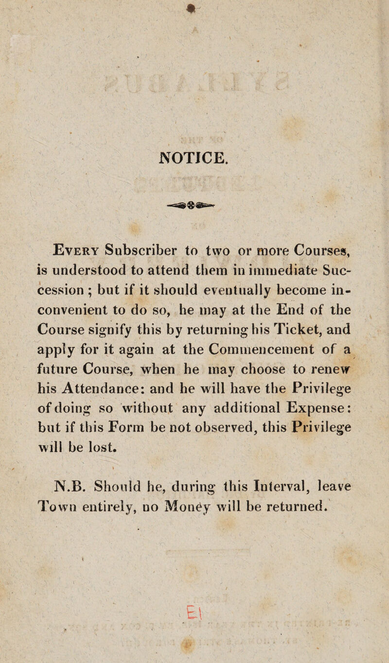 %- NOTICE. Every Subscriber to two or more Courses, is understood to attend them in immediate Suc¬ cession ; but if it should eventually become in¬ convenient to do so, he may at the End of the Course signify this by returning his Ticket, and apply for it again at the Commencement of a future Course, when he mav choose to renew his Attendance: and he will have the Privilege of doing so without any additional Expense: but if this Form be not observed, this Privilege will be lost. N.B. Should he, during this Interval, leave Town entirely, no Money will be returned. ;Et e