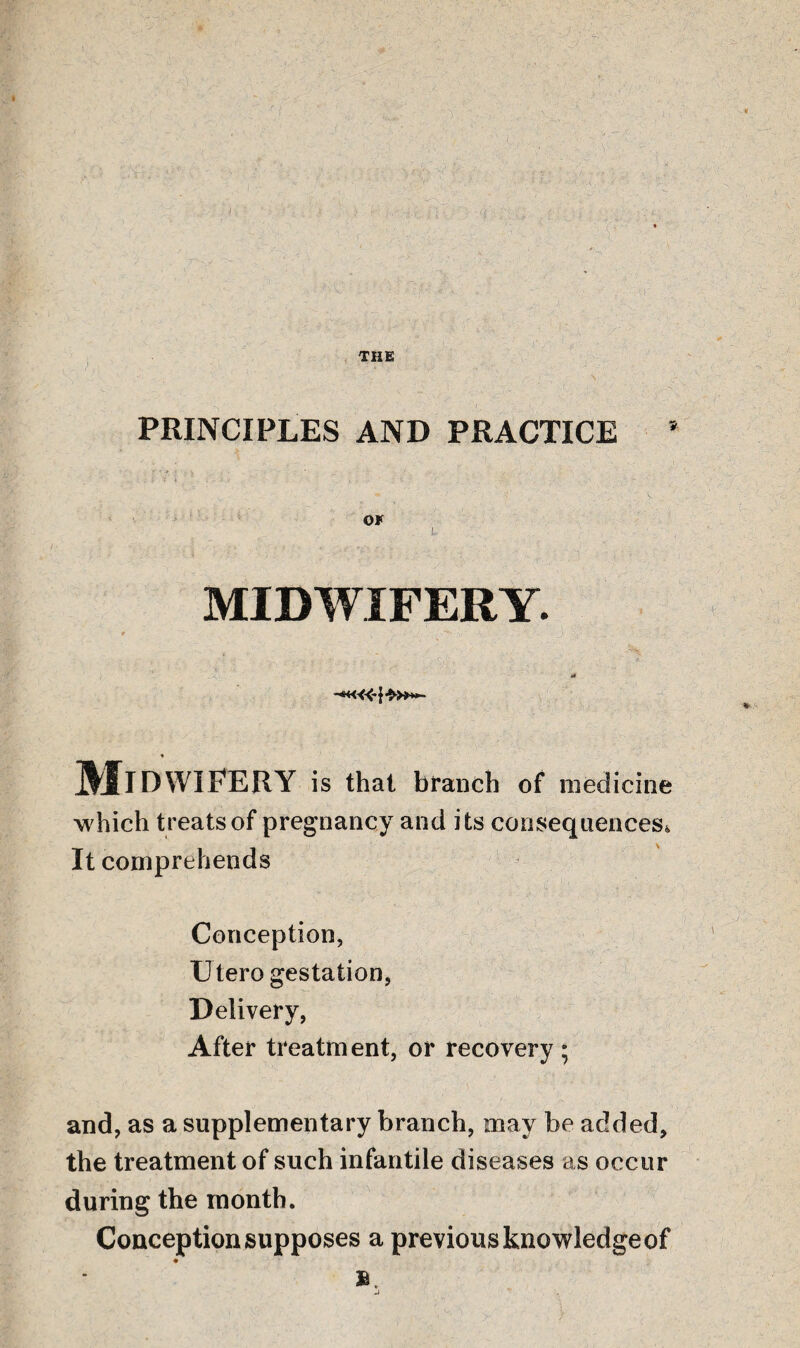 PRINCIPLES AND PRACTICE OF • . u MIDWIFERY. r - , ' ' J '' i ■ it * Midwifery is that branch of medicine which treats of pregnancy and its consequences^ It comprehends Conception, Utero gestation, Delivery, After treatment, or recovery; and, as a supplementary branch, may be added, the treatment of such infantile diseases as occur during the month. Conception supposes a previous knowledge of