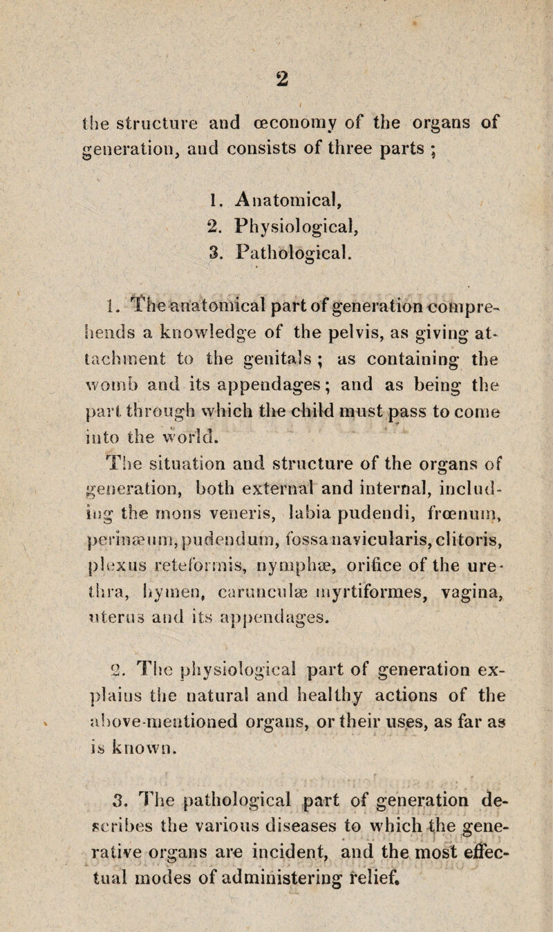 2 the structure and ceconomy of the organs of generation, and consists of three parts ; 1. Anatomical, 2. Physiological, 3. Pathological. 1. The anatomical part of generation compre¬ hends a knowledge of the pelvis, as giving at¬ tachment to the genitals ; as containing the womb and its appendages; and as being the pari through which the child must pass to come into the world. The situation and structure of the organs of generation, both external and internal, includ¬ ing the mens veneris, labia pudendi, froenuin, periaasum,pudendum, fossanavicularis,clitoris, plexus reteformis, nymphse, orifice of the ure* thra, hymen, caruncnlae myrtiformes, vagina, uterus and its appendages. 2. The physiological part of generation ex¬ plains the natural and healthy actions of the above-mentioned organs, or their uses, as far as is known. 3. The pathological part of generation de¬ scribes the various diseases to which the gene¬ rative organs are incident, and the most effec¬ tual modes of administering relief*