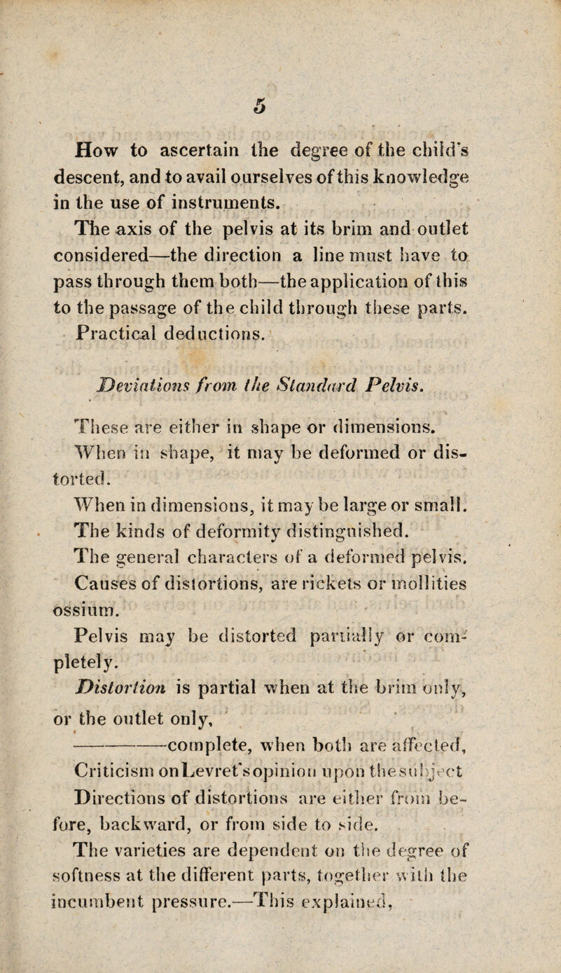 How to ascertain the degree of the child’s descent, and to avail ourselves of this knowledge in the use of instruments. The axis of the pelvis at its brim and outlet considered—the direction a line must have to pass through them both—the application of this to the passage of the child through these parts. Practical deductions. Deviations from the Standard Pelvis. These are either in shape or dimensions. When in shape, it may be deformed or dis¬ torted. When in dimensions, it may be large or small. The kinds of deformity distinguished. The genera] characters of a deformed pelvis. Causes of dislortions, are rickets or mollities ossium. Pelvis may be distorted partially or com¬ pletely. Distortion is partial when at the brim only, or the outlet only, * - --complete, when both are affected. Criticism onLevret'sopinion upon thesubject D irections of distortions are either from be¬ fore, backward, or from side to side. The varieties are dependent on the degree of softness at the different parts, together with the incumbent pressure.—This explained,