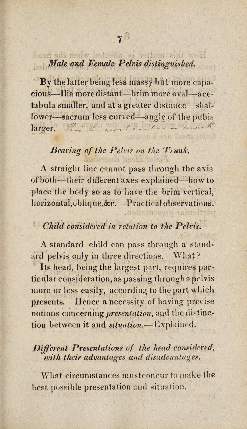 Male and Female Pelvis distinguished, By the latter being less massy hot more capa cious—Ilia more distant—brim more oval ace- tabula smaller, and at a greater distance—shal¬ lower—sacrum less curved—-angle of the pubis ■/ ■ ' /a ~ - larger. At Hearing of the Pel ms on the Trunk. A straight line cannot pass through the axis of both—their different axes explained—howto place the body so as to have the brim vertical, horizontal,oblique,&c.—Practical observations. Child considered in relation to the Pelvis. A standard child can pass through a stand¬ ard pelvis only in three directions. What? Its head, being the largest part, requires par¬ ticular consideration, as passing through a pelvis more or less easily, according to the part which presents. Hence a necessity of having precise notions concerning presentation, and the distinc¬ tion between it and situation,—Explained. Different Presentations of the head, considered, with their advantages and disadvantages. What, circumstances must concur to make the best possible presentation and situation.