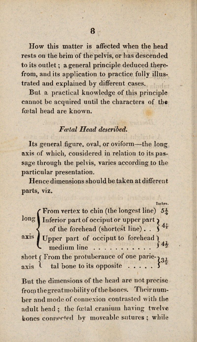 How this matter is affected when the head rests on the brim of the pelvis, or has descended to its outlet; a general principle deduced there¬ from, and its application to practice fully illus¬ trated and explained by different cases. But a practical knowledge of this principle cannot be acquired until the characters of the foetal head are known. Feetal Head described. Its general figure, oval, or oviform—the long axis of which, considered in relation to its pas¬ sage through the pelvis, varies according to the particular presentation. Hence dimensions should be taken at different parts, viz. Inches. From vertex to chin (the longest line) Inferior part of occiput or upper part ^ of the forehead (shortest line) . . Upper part of occiput to forehead \ medium line.. ^ short ( From the protuberance of one parie- axis t tal bone to its opposite long axis 3ne pane--) • • • « * J But the dimensions of the head are not precise from thegreat mobility of the bones. Their num¬ ber and mode of connexion contrasted with the adult head ; the foetal cranium having twelve bones connected by moveable sutures ; while