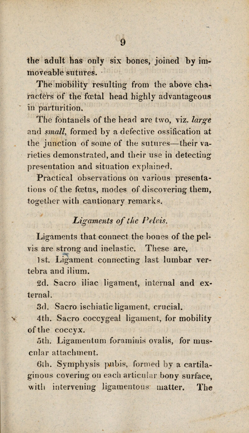 the adult has only six bones, joined by im- * . , ** x * ■ ■ moveable sutures. The mobility resulting from the above cha¬ racters of the foetal head highly advantageous in parturition. The fontanels of the head are two, viz. large and small, formed by a defective ossification at the junction of some of the sutures—their va¬ rieties demonstrated, and their use in detecting presentation and situation explained. Practical observations on various presenta¬ tions of the foetus, modes of discovering them, together with cautionary remarks. Ligaments of the Pelvis. Ligaments that connect the bones of the pel¬ vis are strong and inelastic. These are, 1st. Ligament connecting last lumbar ver¬ tebra and ilium. 2d. Sacro iliac ligament, internal and ex¬ ternal. 3d. Sacro ischiatic ligament, crucial, v 4th. Sacro coccygeal ligament, for mobility of the coccyx. oth. Ligamentum foraminis ovalis, for mus¬ cular attachment. 6 th. Symphysis pubis, formed by a cartila¬ ginous covering on each articular bony surface, with intervening ligamentous matter. The