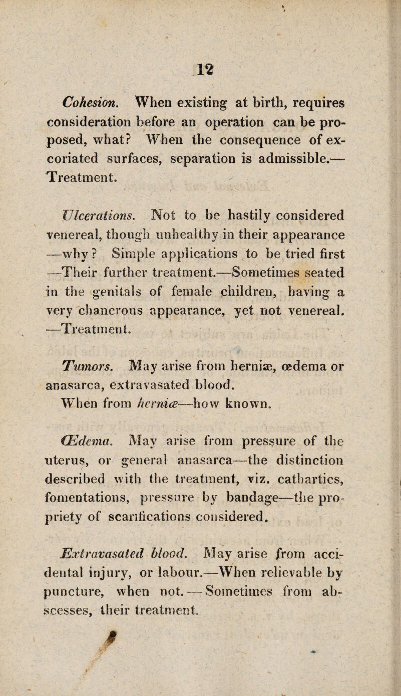 Cohesion. When existing at birth, requires consideration before an operation can be pro¬ posed, what? When the consequence of ex¬ coriated surfaces, separation is admissible.— Treatment. Ulcerations. Not to be hastily considered venereal, though unhealthy in their appearance —why? Simple applications to be tried first —Their further treatment.—Sometimes seated in the genitals of female children, having a very chancrous appearance, yet not venereal. —Treatment. Tumors. May arise from hernise, oedema or anasarca, extravasated blood. When from he mice—how known. (Edema. May arise from pressure of the uterus, or general anasarca—the distinction described with the treatment, viz. cathartics, fomentations, pressure by bandage—the pro¬ priety of scarifications considered. Extravasated blood. May arise from acci¬ dental injury, or labour.—When relievable by puncture, when not. — Sometimes from ab¬ scesses, their treatment.