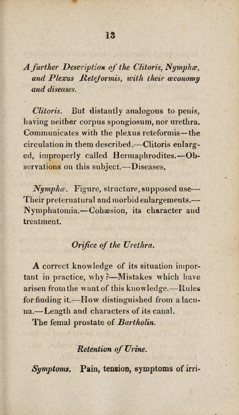 13 A further Description of the Clitoris, Nymphce, and Plexus Iletejormis, Mair ceconomy and diseases. Clitoris. But distantly analogous to penis, having neither corpus spongiosum, nor urethra. Communicates with the plexus reteformis—the circulation in them described.—Clitoris enlarg¬ ed, improperly called Hermaphrodites.—Ob¬ servations on this subject.—Diseases. Nymphce. Figure, structure, supposed use— Their preternatural and morbid enlargements.— Nymphatomia.—-Cohesion, its character and treatment. Orifice of the Urethra. A correct knowledge of its situation impor¬ tant in practice, why ?—Mistakes which have arisen from the want of this knowledge.—Rules for finding it.—How distinguished from a lacu¬ na.—Length and characters of its canal. The femal prostate of Bartholin. Retention of Urine. Symptoms, Pain, tension, symptoms of irri-