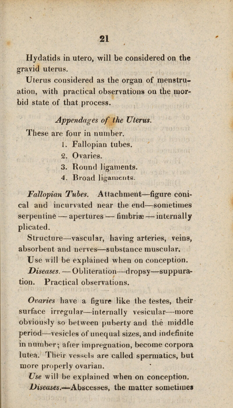 Hydatids in utero, will be considered on the gravid uterus. Uterus considered as the organ of menstru¬ ation, with practical observations on the mor¬ bid state of that process. Appendages of the Uterus. These are four in number. 1. Fallopian tubes. 2. Ovaries. 3. Round ligaments. 4. Broad ligaments. Fallopian Tubes. Attachment—figure coni¬ cal and incurvated near the end—sometimes serpentine — apertures — fimbriae — internally plicated. Structure—vascular, having arteries, veins, absorbent and nerves—substance muscular. Use will be explained when on conception. Diseases. —Obliteration—dropsy—suppura¬ tion. Practical observations. Ovaries have a figure like the testes, their surface irregular—internally vesicular—more obviously so between puberty and the middle period—vesicles of unequal sizes, and indefinite in number; after impregnation, become corpora lutea. Their vessels are called spermatics, but more properly ovarian. Use will be explained when on conception. I>*sea$es.~Abscesses, the matter sometimes