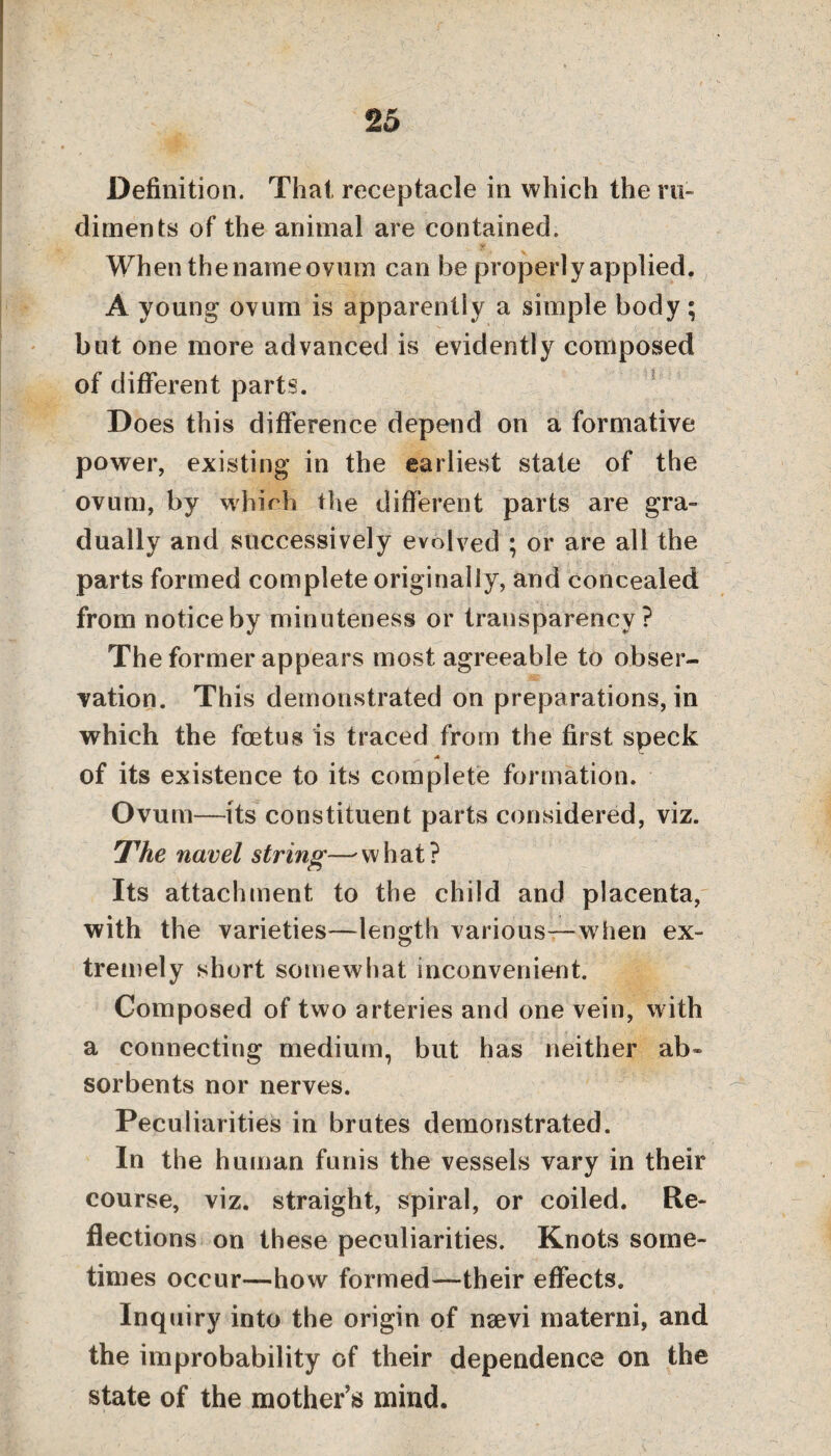 Definition. That receptacle in which the ru¬ diments of the animal are contained. When the name ovum can be properly applied. A young ovum is apparently a simple body; but one more advanced is evidently composed of different parts. Does this difference depend on a formative power, existing in the earliest state of the ovum, by whieh the different parts are gra¬ dually and successively evolved ; or are all the parts formed complete originally, and concealed from notice by minuteness or transparency? The former appears most agreeable to obser¬ vation. This demonstrated on preparations, in which the foetus is traced from the first speck A of its existence to its complete formation. Ovum—its constituent parts considered, viz. The navel string—' what? Its attachment to the child and placenta, with the varieties—length various—w hen ex¬ tremely short somewhat inconvenient. Composed of two arteries and one vein, with a connecting medium, but has neither ab* sorbents nor nerves. Peculiarities in brutes demonstrated. In the human funis the vessels vary in their course, viz. straight, spiral, or coiled. Re¬ flections on these peculiarities. Knots some¬ times occur—how formed—their effects. Inquiry into the origin of nsevi materni, and the improbability of their dependence on the state of the mother’s mind.