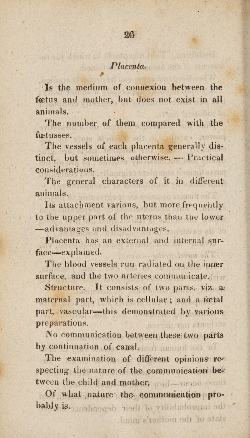 Placenta. p Is the medium of connexion between the foetus and mother, but does not exist in all animals* % The number of them compared with the fcetusses. The vessels of each placenta generally dis¬ tinct, but sometimes otherwise. — Practical considerations. The general characters of it in different animals. Its attachment various, but more frequently to the upper part of the uterus than the lower —advantages and disadvantages. Placenta has an external and internal sur¬ face—explained. The blood vessels run radiated on the inner surface, and the two arteries communicate. Structure. It consists of two pans, viz. a maternal part, which is cellular; and a foetal part, vascular—this demonstrated by various preparations. JNo communication between these two parts by continuation of canal. The examination of different opinions re¬ specting the nature of the communication be¬ tween the child and mother. ? Of what nature the communication pro¬ bably is.