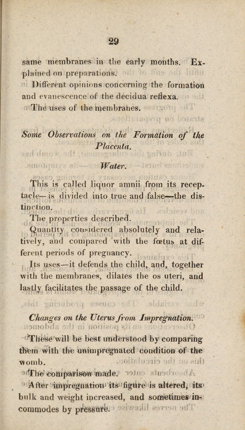 29 same membranes in the early months. Ex¬ plained on preparations. Different opinions concerning the formation and evanescence of the decidua reflexa. The uses of the membranes. Some Observations on the Formation of the Placenta. Water. This is called liquor arnnii from its recep¬ tacle—is divided into true and false—-the dis¬ tinction. The properties described. Quantity considered absolutely and rela¬ tively, and compared with the foetus at dif¬ ferent periods of pregnancy. Its uses—it defends the child, and, together with the membranes, dilates the os uteri, and lastly facilitates the passage of the child. Changes on the Uterus from Impregnation. .••OUtohd.;; If at UOfifHOq . . •< . -j (> ' These will be best understood by comparing them with the unimpregnated condition of the womb. • -o do or • • ■ *idi -The comparison made, ooie y A fter impregnation its figure is altered, its bulk and weight increased, and sometimes in¬ commodes by pressure. f