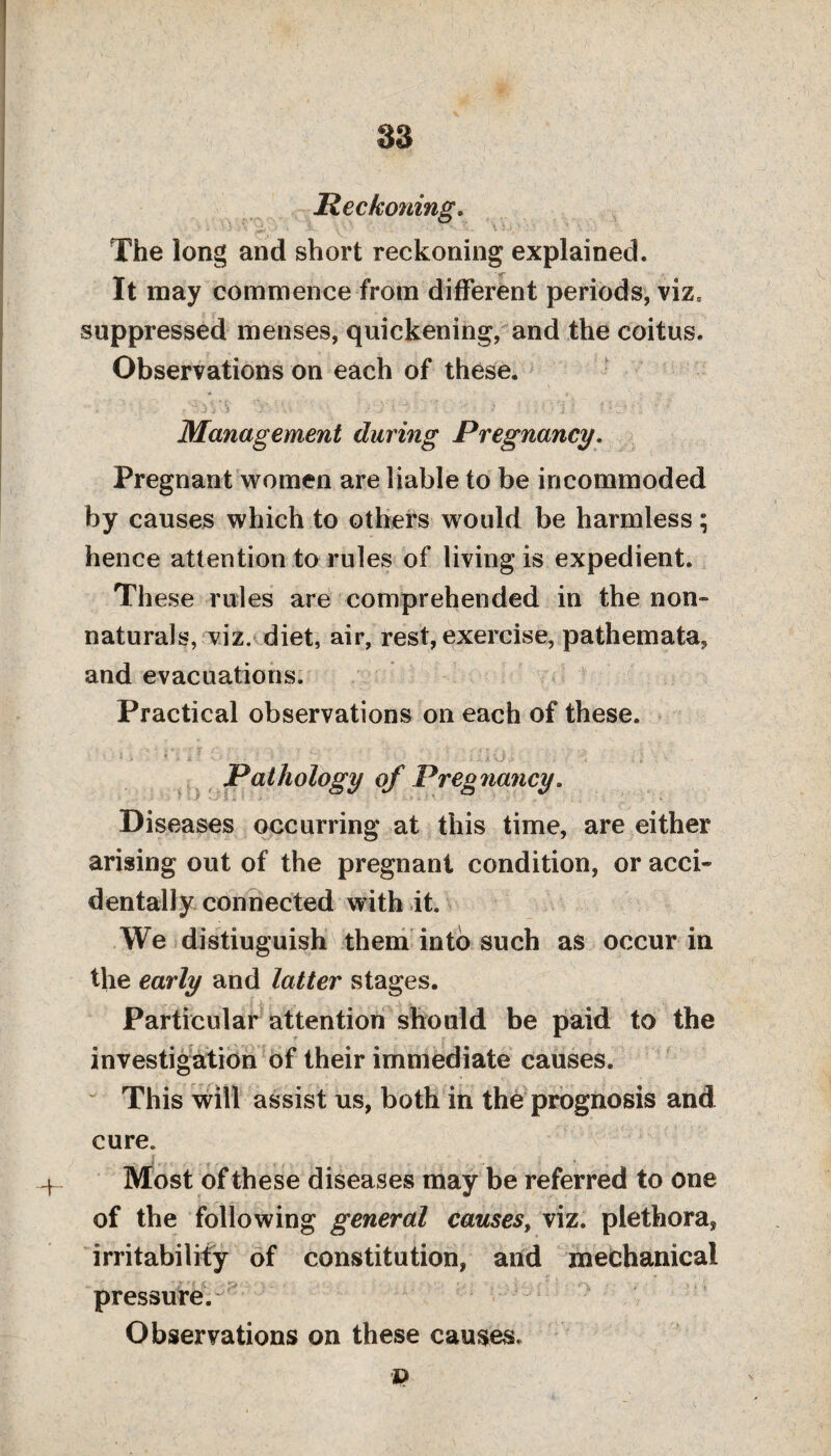 -+* Reckoning. The long and short reckoning explained. It may commence from different periods, viz* suppressed menses, quickening, and the coitus. Observations on each of these. . - ./J 3 -j y \' yj' ‘ y. >* ',.••• i •' •- • l-'* ■; • Management during Pregnancy. Pregnant women are liable to be incommoded by causes which to others would be harmless; hence attention to rules of living is expedient. These rules are comprehended in the non¬ naturals, viz. diet, air, rest, exercise, pathemata, and evacuations. Practical observations on each of these. Pathology of Preg nancy. Diseases occurring at this time, are either arising out of the pregnant condition, or acci¬ dentally connected with it. We distiuguish them into such as occur in the early and latter stages. Particular attention should be paid to the investigation of their immediate causes. This will assist us, both in the prognosis and cure. Most of these diseases may be referred to one of the following general causes, viz. plethora, irritability of constitution, and mechanical pressure. Observations on these causes.