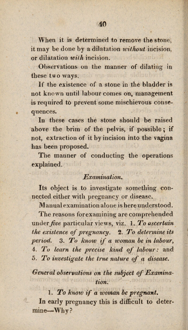 When it is determined to remove the stone, it may be done by a dila tation without incision, or dilatation with incision. Observations on the manner of dilating in these two ways. If the existence of a stone in the bladder is not known until labour comes on, management is required to prevent some mischievous conse¬ quences. In these cases the stone should be raised above the brim of the pelvis, if possible; if not, extraction of it by incision into the vagina has been proposed. The manner of conducting the operations explained. Examination. Its object is to investigate something con¬ nected either with pregnancy or disease. Manual examination alone is here understood. The reasons forexamining are comprehended under jive particular views, viz. 1. To ascertain the existence of pregnancy, 2. To determine its period. 3. To know if a woman be in labour, 4. To learn the precise kind of labour: and 5. To investigate the true nature of a disease. ' ■ . r_ General observations on the subject of Examina¬ tion. 1. To know if a woman be pregnant. In early pregnancy this is difficult to deter- mine—Why?